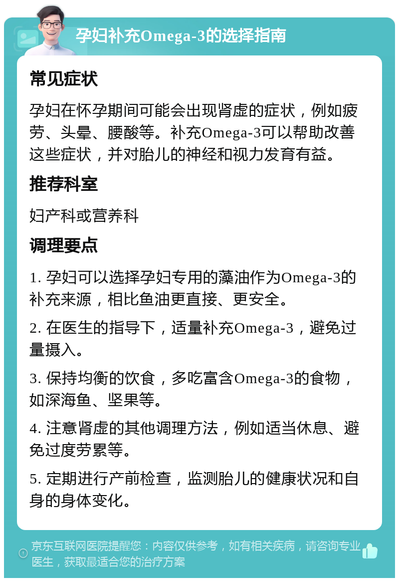 孕妇补充Omega-3的选择指南 常见症状 孕妇在怀孕期间可能会出现肾虚的症状，例如疲劳、头晕、腰酸等。补充Omega-3可以帮助改善这些症状，并对胎儿的神经和视力发育有益。 推荐科室 妇产科或营养科 调理要点 1. 孕妇可以选择孕妇专用的藻油作为Omega-3的补充来源，相比鱼油更直接、更安全。 2. 在医生的指导下，适量补充Omega-3，避免过量摄入。 3. 保持均衡的饮食，多吃富含Omega-3的食物，如深海鱼、坚果等。 4. 注意肾虚的其他调理方法，例如适当休息、避免过度劳累等。 5. 定期进行产前检查，监测胎儿的健康状况和自身的身体变化。