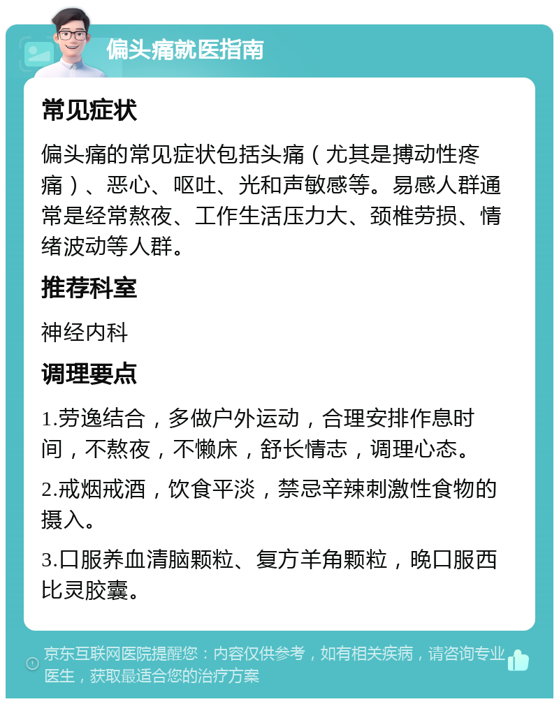 偏头痛就医指南 常见症状 偏头痛的常见症状包括头痛（尤其是搏动性疼痛）、恶心、呕吐、光和声敏感等。易感人群通常是经常熬夜、工作生活压力大、颈椎劳损、情绪波动等人群。 推荐科室 神经内科 调理要点 1.劳逸结合，多做户外运动，合理安排作息时间，不熬夜，不懒床，舒长情志，调理心态。 2.戒烟戒酒，饮食平淡，禁忌辛辣刺激性食物的摄入。 3.口服养血清脑颗粒、复方羊角颗粒，晚口服西比灵胶囊。