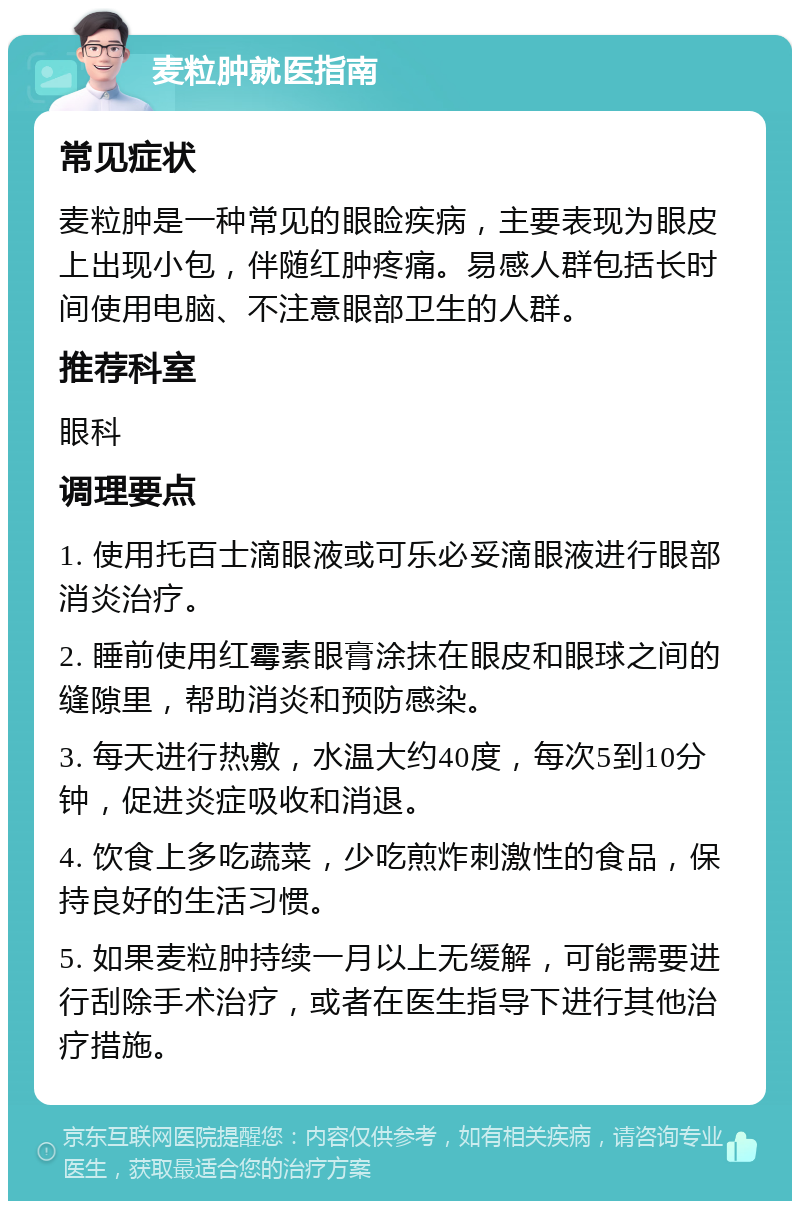 麦粒肿就医指南 常见症状 麦粒肿是一种常见的眼睑疾病，主要表现为眼皮上出现小包，伴随红肿疼痛。易感人群包括长时间使用电脑、不注意眼部卫生的人群。 推荐科室 眼科 调理要点 1. 使用托百士滴眼液或可乐必妥滴眼液进行眼部消炎治疗。 2. 睡前使用红霉素眼膏涂抹在眼皮和眼球之间的缝隙里，帮助消炎和预防感染。 3. 每天进行热敷，水温大约40度，每次5到10分钟，促进炎症吸收和消退。 4. 饮食上多吃蔬菜，少吃煎炸刺激性的食品，保持良好的生活习惯。 5. 如果麦粒肿持续一月以上无缓解，可能需要进行刮除手术治疗，或者在医生指导下进行其他治疗措施。