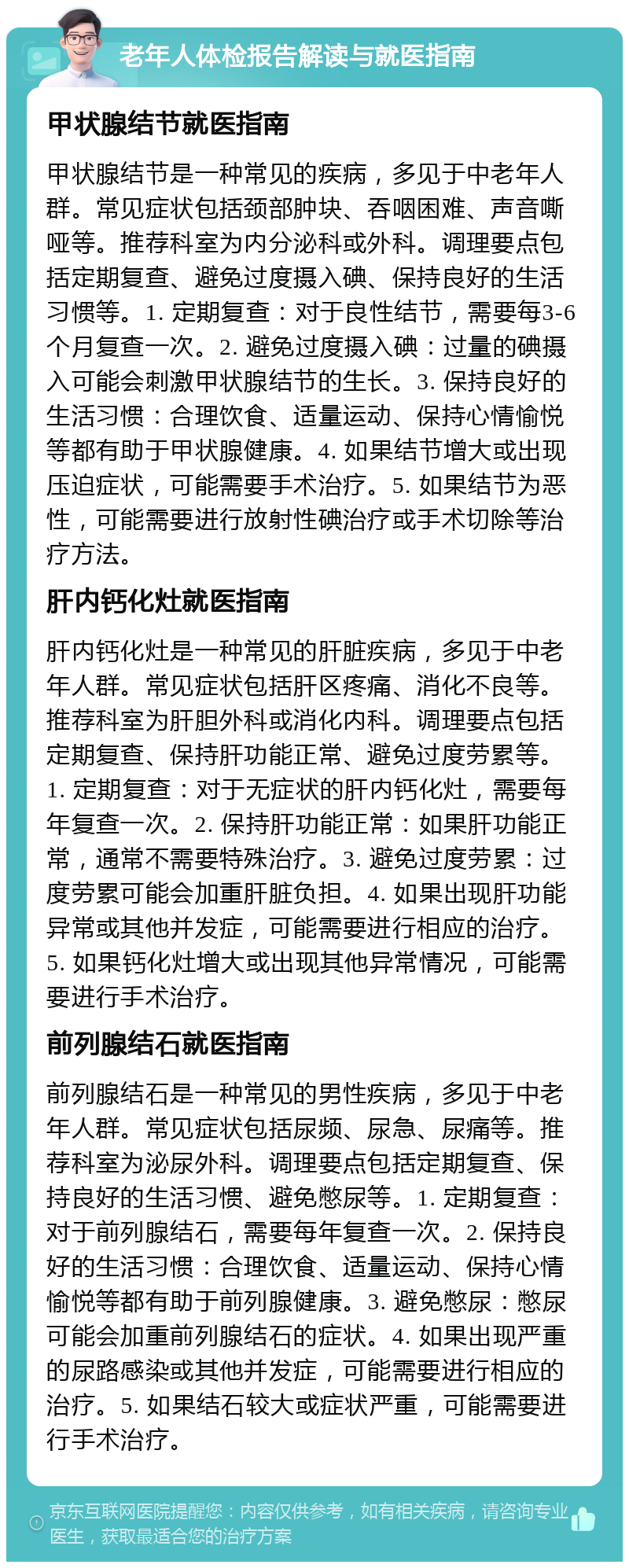 老年人体检报告解读与就医指南 甲状腺结节就医指南 甲状腺结节是一种常见的疾病，多见于中老年人群。常见症状包括颈部肿块、吞咽困难、声音嘶哑等。推荐科室为内分泌科或外科。调理要点包括定期复查、避免过度摄入碘、保持良好的生活习惯等。1. 定期复查：对于良性结节，需要每3-6个月复查一次。2. 避免过度摄入碘：过量的碘摄入可能会刺激甲状腺结节的生长。3. 保持良好的生活习惯：合理饮食、适量运动、保持心情愉悦等都有助于甲状腺健康。4. 如果结节增大或出现压迫症状，可能需要手术治疗。5. 如果结节为恶性，可能需要进行放射性碘治疗或手术切除等治疗方法。 肝内钙化灶就医指南 肝内钙化灶是一种常见的肝脏疾病，多见于中老年人群。常见症状包括肝区疼痛、消化不良等。推荐科室为肝胆外科或消化内科。调理要点包括定期复查、保持肝功能正常、避免过度劳累等。1. 定期复查：对于无症状的肝内钙化灶，需要每年复查一次。2. 保持肝功能正常：如果肝功能正常，通常不需要特殊治疗。3. 避免过度劳累：过度劳累可能会加重肝脏负担。4. 如果出现肝功能异常或其他并发症，可能需要进行相应的治疗。5. 如果钙化灶增大或出现其他异常情况，可能需要进行手术治疗。 前列腺结石就医指南 前列腺结石是一种常见的男性疾病，多见于中老年人群。常见症状包括尿频、尿急、尿痛等。推荐科室为泌尿外科。调理要点包括定期复查、保持良好的生活习惯、避免憋尿等。1. 定期复查：对于前列腺结石，需要每年复查一次。2. 保持良好的生活习惯：合理饮食、适量运动、保持心情愉悦等都有助于前列腺健康。3. 避免憋尿：憋尿可能会加重前列腺结石的症状。4. 如果出现严重的尿路感染或其他并发症，可能需要进行相应的治疗。5. 如果结石较大或症状严重，可能需要进行手术治疗。