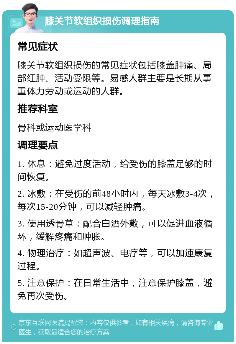 膝关节软组织损伤调理指南 常见症状 膝关节软组织损伤的常见症状包括膝盖肿痛、局部红肿、活动受限等。易感人群主要是长期从事重体力劳动或运动的人群。 推荐科室 骨科或运动医学科 调理要点 1. 休息：避免过度活动，给受伤的膝盖足够的时间恢复。 2. 冰敷：在受伤的前48小时内，每天冰敷3-4次，每次15-20分钟，可以减轻肿痛。 3. 使用透骨草：配合白酒外敷，可以促进血液循环，缓解疼痛和肿胀。 4. 物理治疗：如超声波、电疗等，可以加速康复过程。 5. 注意保护：在日常生活中，注意保护膝盖，避免再次受伤。