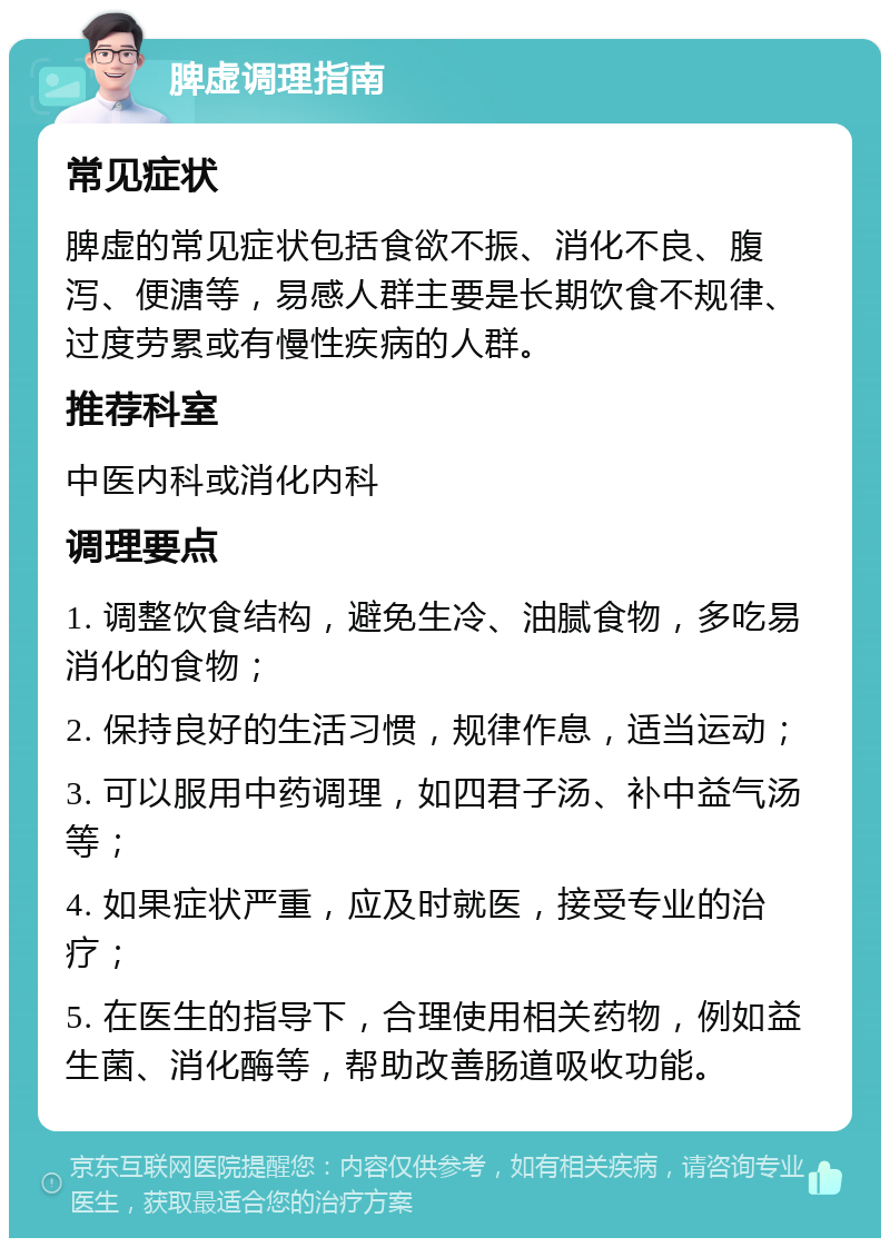 脾虚调理指南 常见症状 脾虚的常见症状包括食欲不振、消化不良、腹泻、便溏等，易感人群主要是长期饮食不规律、过度劳累或有慢性疾病的人群。 推荐科室 中医内科或消化内科 调理要点 1. 调整饮食结构，避免生冷、油腻食物，多吃易消化的食物； 2. 保持良好的生活习惯，规律作息，适当运动； 3. 可以服用中药调理，如四君子汤、补中益气汤等； 4. 如果症状严重，应及时就医，接受专业的治疗； 5. 在医生的指导下，合理使用相关药物，例如益生菌、消化酶等，帮助改善肠道吸收功能。