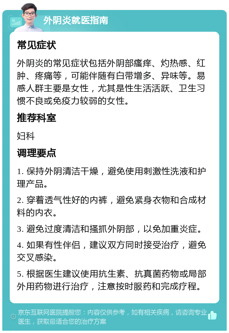 外阴炎就医指南 常见症状 外阴炎的常见症状包括外阴部瘙痒、灼热感、红肿、疼痛等，可能伴随有白带增多、异味等。易感人群主要是女性，尤其是性生活活跃、卫生习惯不良或免疫力较弱的女性。 推荐科室 妇科 调理要点 1. 保持外阴清洁干燥，避免使用刺激性洗液和护理产品。 2. 穿着透气性好的内裤，避免紧身衣物和合成材料的内衣。 3. 避免过度清洁和搔抓外阴部，以免加重炎症。 4. 如果有性伴侣，建议双方同时接受治疗，避免交叉感染。 5. 根据医生建议使用抗生素、抗真菌药物或局部外用药物进行治疗，注意按时服药和完成疗程。