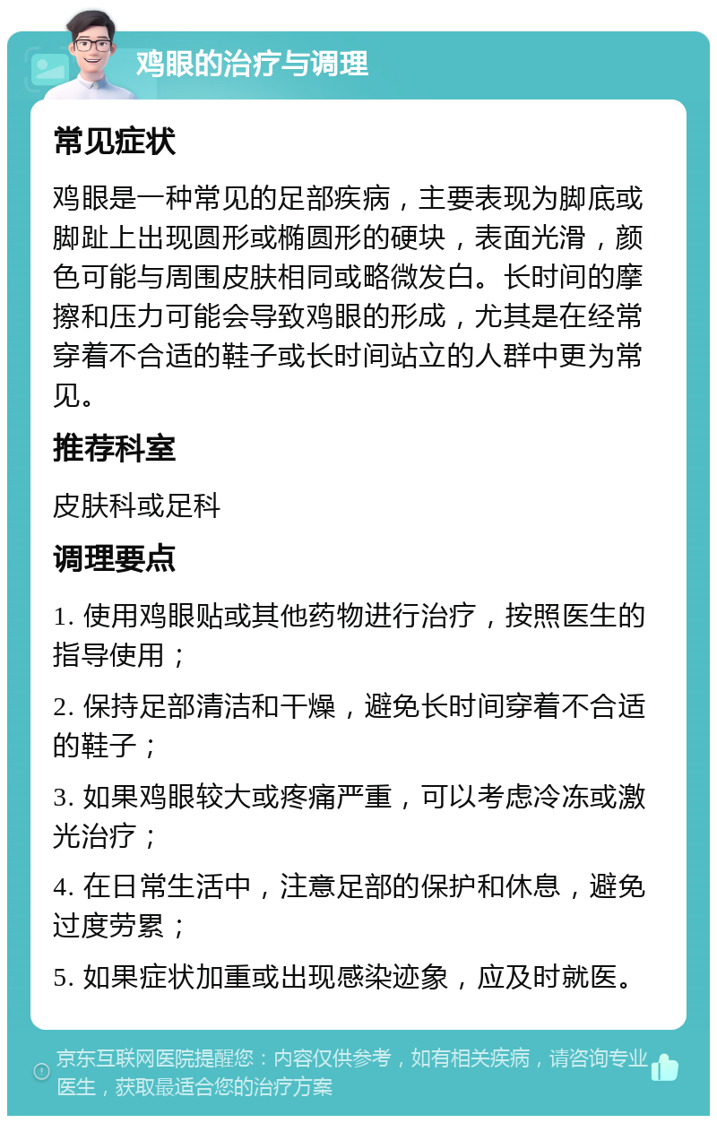 鸡眼的治疗与调理 常见症状 鸡眼是一种常见的足部疾病，主要表现为脚底或脚趾上出现圆形或椭圆形的硬块，表面光滑，颜色可能与周围皮肤相同或略微发白。长时间的摩擦和压力可能会导致鸡眼的形成，尤其是在经常穿着不合适的鞋子或长时间站立的人群中更为常见。 推荐科室 皮肤科或足科 调理要点 1. 使用鸡眼贴或其他药物进行治疗，按照医生的指导使用； 2. 保持足部清洁和干燥，避免长时间穿着不合适的鞋子； 3. 如果鸡眼较大或疼痛严重，可以考虑冷冻或激光治疗； 4. 在日常生活中，注意足部的保护和休息，避免过度劳累； 5. 如果症状加重或出现感染迹象，应及时就医。