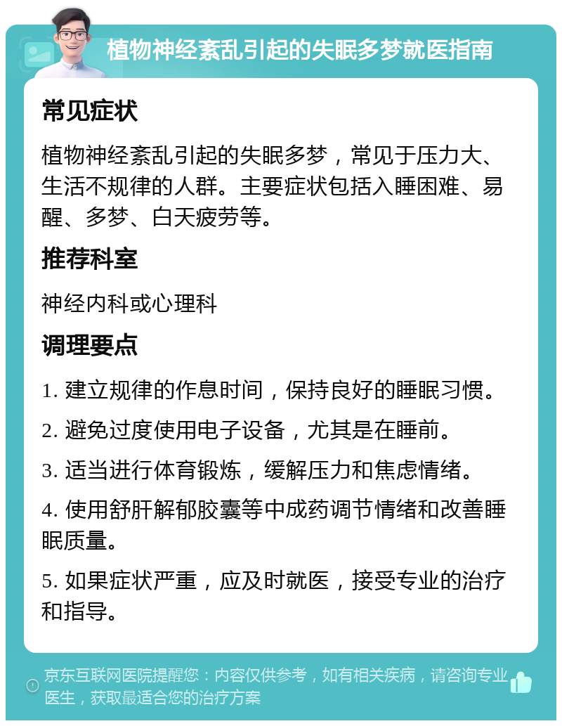 植物神经紊乱引起的失眠多梦就医指南 常见症状 植物神经紊乱引起的失眠多梦，常见于压力大、生活不规律的人群。主要症状包括入睡困难、易醒、多梦、白天疲劳等。 推荐科室 神经内科或心理科 调理要点 1. 建立规律的作息时间，保持良好的睡眠习惯。 2. 避免过度使用电子设备，尤其是在睡前。 3. 适当进行体育锻炼，缓解压力和焦虑情绪。 4. 使用舒肝解郁胶囊等中成药调节情绪和改善睡眠质量。 5. 如果症状严重，应及时就医，接受专业的治疗和指导。