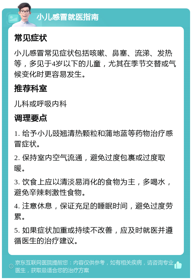 小儿感冒就医指南 常见症状 小儿感冒常见症状包括咳嗽、鼻塞、流涕、发热等，多见于4岁以下的儿童，尤其在季节交替或气候变化时更容易发生。 推荐科室 儿科或呼吸内科 调理要点 1. 给予小儿豉翘清热颗粒和蒲地蓝等药物治疗感冒症状。 2. 保持室内空气流通，避免过度包裹或过度取暖。 3. 饮食上应以清淡易消化的食物为主，多喝水，避免辛辣刺激性食物。 4. 注意休息，保证充足的睡眠时间，避免过度劳累。 5. 如果症状加重或持续不改善，应及时就医并遵循医生的治疗建议。