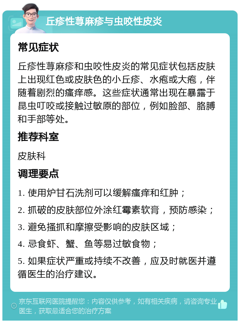 丘疹性荨麻疹与虫咬性皮炎 常见症状 丘疹性荨麻疹和虫咬性皮炎的常见症状包括皮肤上出现红色或皮肤色的小丘疹、水疱或大疱，伴随着剧烈的瘙痒感。这些症状通常出现在暴露于昆虫叮咬或接触过敏原的部位，例如脸部、胳膊和手部等处。 推荐科室 皮肤科 调理要点 1. 使用炉甘石洗剂可以缓解瘙痒和红肿； 2. 抓破的皮肤部位外涂红霉素软膏，预防感染； 3. 避免搔抓和摩擦受影响的皮肤区域； 4. 忌食虾、蟹、鱼等易过敏食物； 5. 如果症状严重或持续不改善，应及时就医并遵循医生的治疗建议。