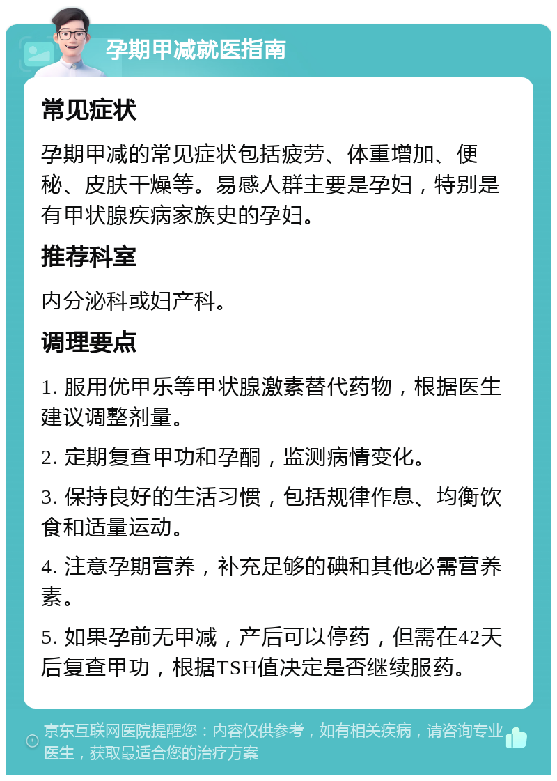 孕期甲减就医指南 常见症状 孕期甲减的常见症状包括疲劳、体重增加、便秘、皮肤干燥等。易感人群主要是孕妇，特别是有甲状腺疾病家族史的孕妇。 推荐科室 内分泌科或妇产科。 调理要点 1. 服用优甲乐等甲状腺激素替代药物，根据医生建议调整剂量。 2. 定期复查甲功和孕酮，监测病情变化。 3. 保持良好的生活习惯，包括规律作息、均衡饮食和适量运动。 4. 注意孕期营养，补充足够的碘和其他必需营养素。 5. 如果孕前无甲减，产后可以停药，但需在42天后复查甲功，根据TSH值决定是否继续服药。