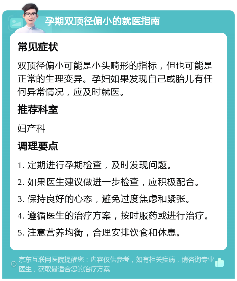 孕期双顶径偏小的就医指南 常见症状 双顶径偏小可能是小头畸形的指标，但也可能是正常的生理变异。孕妇如果发现自己或胎儿有任何异常情况，应及时就医。 推荐科室 妇产科 调理要点 1. 定期进行孕期检查，及时发现问题。 2. 如果医生建议做进一步检查，应积极配合。 3. 保持良好的心态，避免过度焦虑和紧张。 4. 遵循医生的治疗方案，按时服药或进行治疗。 5. 注意营养均衡，合理安排饮食和休息。