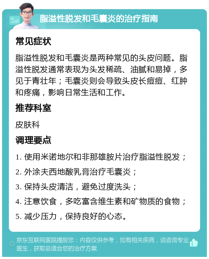 脂溢性脱发和毛囊炎的治疗指南 常见症状 脂溢性脱发和毛囊炎是两种常见的头皮问题。脂溢性脱发通常表现为头发稀疏、油腻和易掉，多见于青壮年；毛囊炎则会导致头皮长痘痘、红肿和疼痛，影响日常生活和工作。 推荐科室 皮肤科 调理要点 1. 使用米诺地尔和非那雄胺片治疗脂溢性脱发； 2. 外涂夫西地酸乳膏治疗毛囊炎； 3. 保持头皮清洁，避免过度洗头； 4. 注意饮食，多吃富含维生素和矿物质的食物； 5. 减少压力，保持良好的心态。