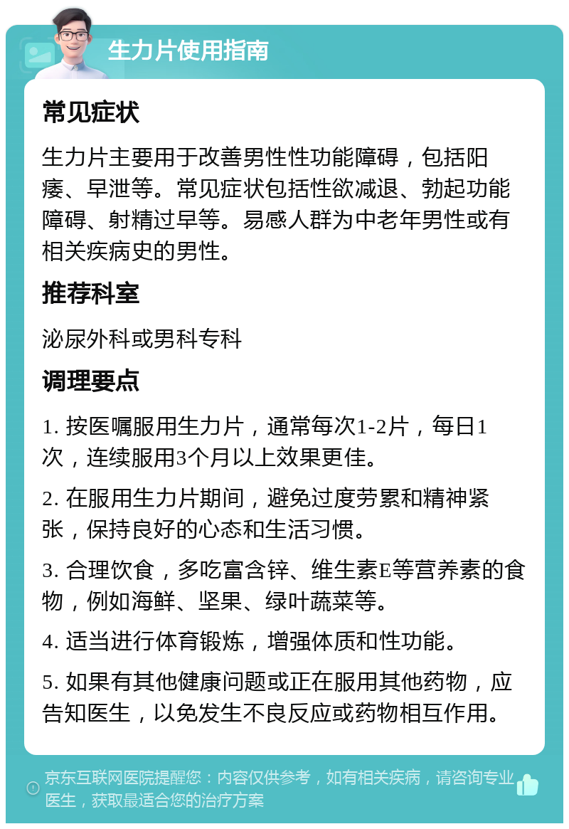 生力片使用指南 常见症状 生力片主要用于改善男性性功能障碍，包括阳痿、早泄等。常见症状包括性欲减退、勃起功能障碍、射精过早等。易感人群为中老年男性或有相关疾病史的男性。 推荐科室 泌尿外科或男科专科 调理要点 1. 按医嘱服用生力片，通常每次1-2片，每日1次，连续服用3个月以上效果更佳。 2. 在服用生力片期间，避免过度劳累和精神紧张，保持良好的心态和生活习惯。 3. 合理饮食，多吃富含锌、维生素E等营养素的食物，例如海鲜、坚果、绿叶蔬菜等。 4. 适当进行体育锻炼，增强体质和性功能。 5. 如果有其他健康问题或正在服用其他药物，应告知医生，以免发生不良反应或药物相互作用。