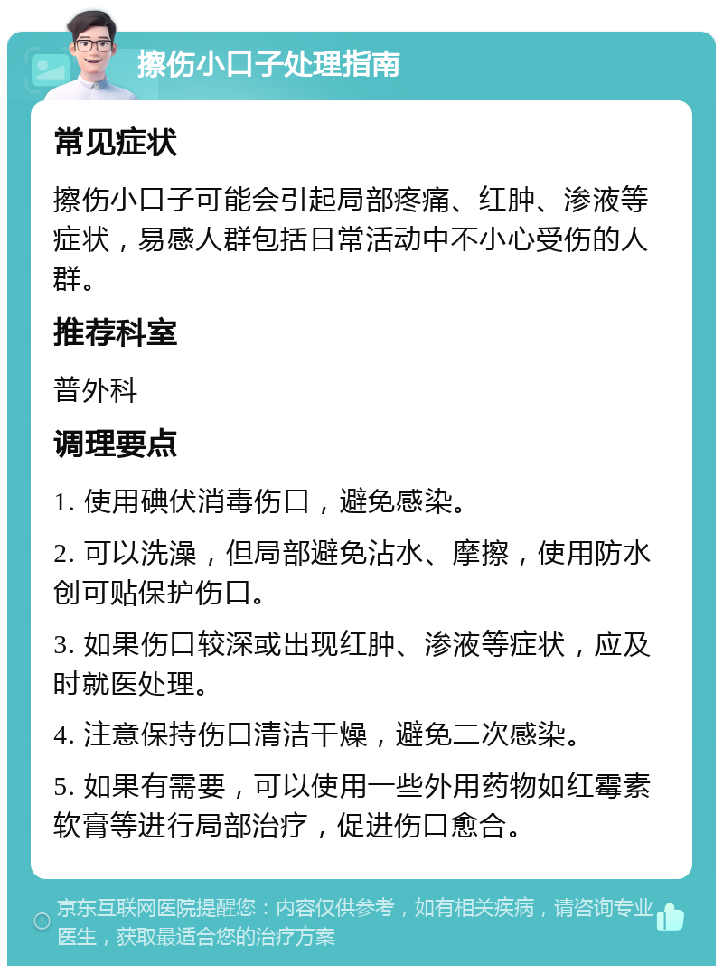 擦伤小口子处理指南 常见症状 擦伤小口子可能会引起局部疼痛、红肿、渗液等症状，易感人群包括日常活动中不小心受伤的人群。 推荐科室 普外科 调理要点 1. 使用碘伏消毒伤口，避免感染。 2. 可以洗澡，但局部避免沾水、摩擦，使用防水创可贴保护伤口。 3. 如果伤口较深或出现红肿、渗液等症状，应及时就医处理。 4. 注意保持伤口清洁干燥，避免二次感染。 5. 如果有需要，可以使用一些外用药物如红霉素软膏等进行局部治疗，促进伤口愈合。