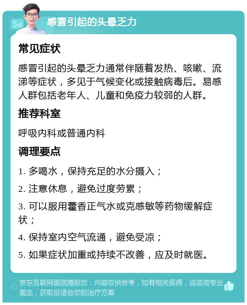 感冒引起的头晕乏力 常见症状 感冒引起的头晕乏力通常伴随着发热、咳嗽、流涕等症状，多见于气候变化或接触病毒后。易感人群包括老年人、儿童和免疫力较弱的人群。 推荐科室 呼吸内科或普通内科 调理要点 1. 多喝水，保持充足的水分摄入； 2. 注意休息，避免过度劳累； 3. 可以服用藿香正气水或克感敏等药物缓解症状； 4. 保持室内空气流通，避免受凉； 5. 如果症状加重或持续不改善，应及时就医。