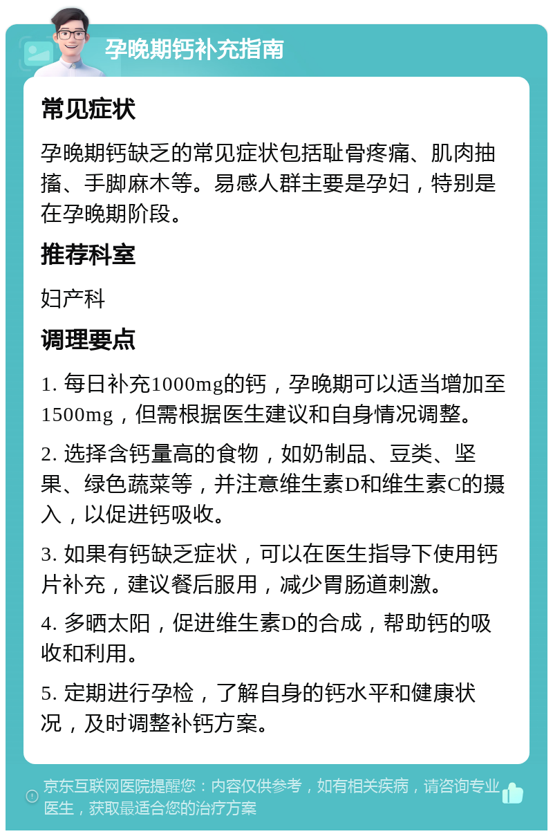 孕晚期钙补充指南 常见症状 孕晚期钙缺乏的常见症状包括耻骨疼痛、肌肉抽搐、手脚麻木等。易感人群主要是孕妇，特别是在孕晚期阶段。 推荐科室 妇产科 调理要点 1. 每日补充1000mg的钙，孕晚期可以适当增加至1500mg，但需根据医生建议和自身情况调整。 2. 选择含钙量高的食物，如奶制品、豆类、坚果、绿色蔬菜等，并注意维生素D和维生素C的摄入，以促进钙吸收。 3. 如果有钙缺乏症状，可以在医生指导下使用钙片补充，建议餐后服用，减少胃肠道刺激。 4. 多晒太阳，促进维生素D的合成，帮助钙的吸收和利用。 5. 定期进行孕检，了解自身的钙水平和健康状况，及时调整补钙方案。