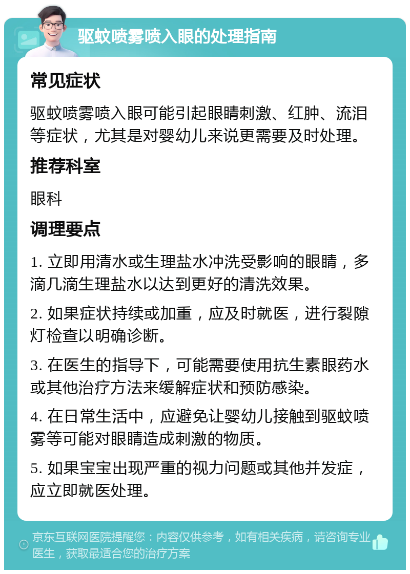 驱蚊喷雾喷入眼的处理指南 常见症状 驱蚊喷雾喷入眼可能引起眼睛刺激、红肿、流泪等症状，尤其是对婴幼儿来说更需要及时处理。 推荐科室 眼科 调理要点 1. 立即用清水或生理盐水冲洗受影响的眼睛，多滴几滴生理盐水以达到更好的清洗效果。 2. 如果症状持续或加重，应及时就医，进行裂隙灯检查以明确诊断。 3. 在医生的指导下，可能需要使用抗生素眼药水或其他治疗方法来缓解症状和预防感染。 4. 在日常生活中，应避免让婴幼儿接触到驱蚊喷雾等可能对眼睛造成刺激的物质。 5. 如果宝宝出现严重的视力问题或其他并发症，应立即就医处理。