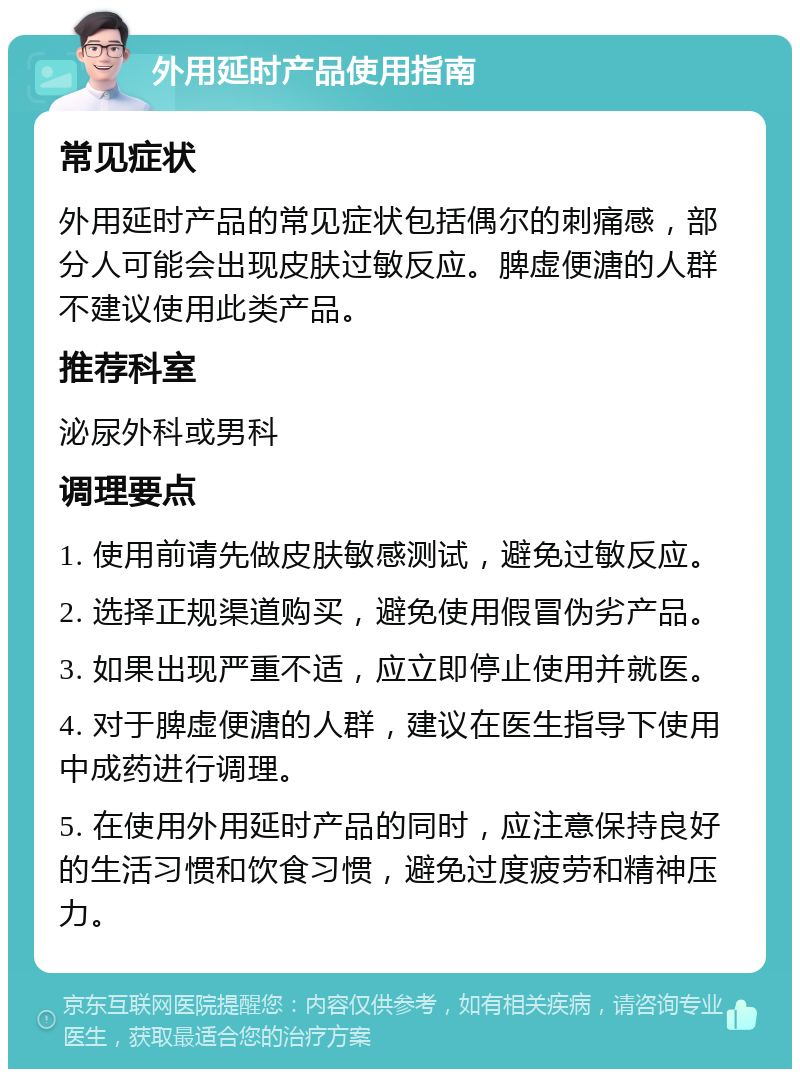 外用延时产品使用指南 常见症状 外用延时产品的常见症状包括偶尔的刺痛感，部分人可能会出现皮肤过敏反应。脾虚便溏的人群不建议使用此类产品。 推荐科室 泌尿外科或男科 调理要点 1. 使用前请先做皮肤敏感测试，避免过敏反应。 2. 选择正规渠道购买，避免使用假冒伪劣产品。 3. 如果出现严重不适，应立即停止使用并就医。 4. 对于脾虚便溏的人群，建议在医生指导下使用中成药进行调理。 5. 在使用外用延时产品的同时，应注意保持良好的生活习惯和饮食习惯，避免过度疲劳和精神压力。