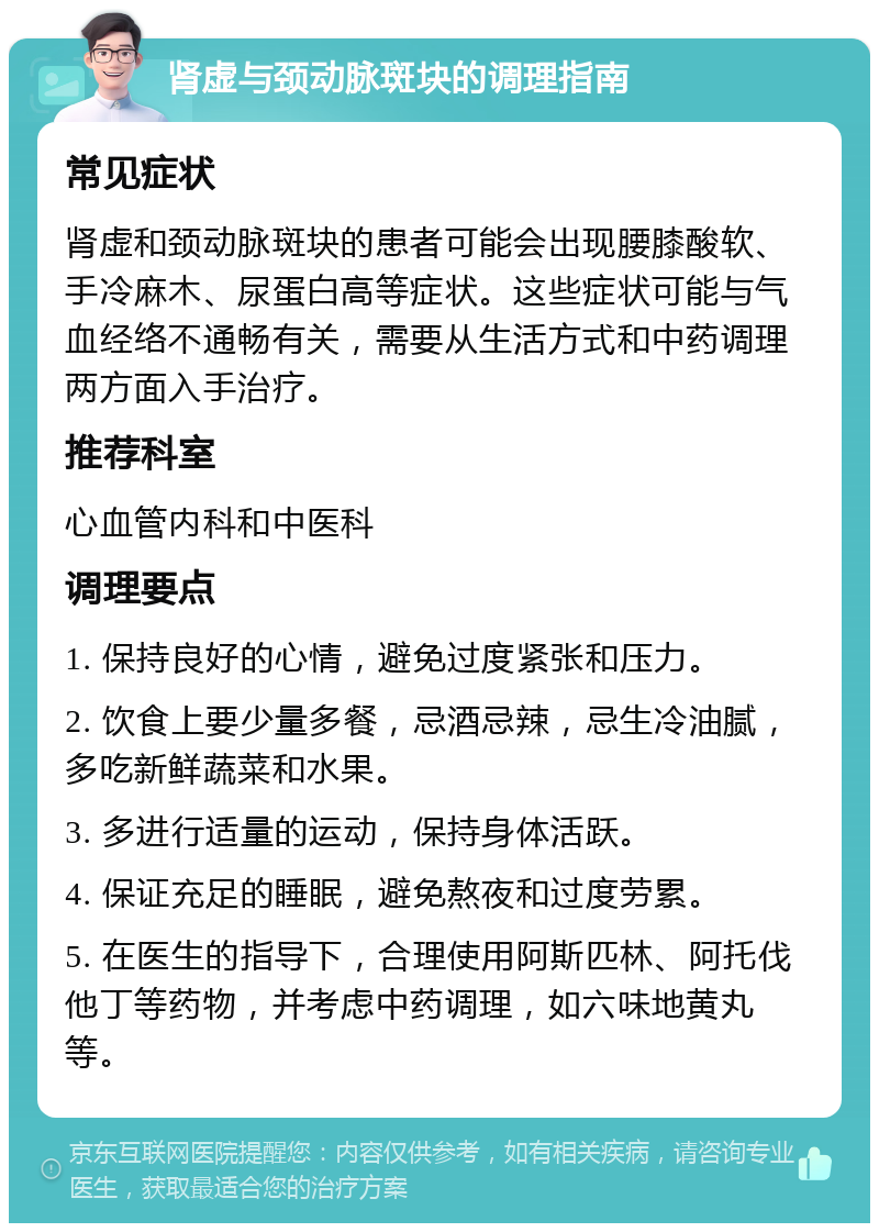 肾虚与颈动脉斑块的调理指南 常见症状 肾虚和颈动脉斑块的患者可能会出现腰膝酸软、手冷麻木、尿蛋白高等症状。这些症状可能与气血经络不通畅有关，需要从生活方式和中药调理两方面入手治疗。 推荐科室 心血管内科和中医科 调理要点 1. 保持良好的心情，避免过度紧张和压力。 2. 饮食上要少量多餐，忌酒忌辣，忌生冷油腻，多吃新鲜蔬菜和水果。 3. 多进行适量的运动，保持身体活跃。 4. 保证充足的睡眠，避免熬夜和过度劳累。 5. 在医生的指导下，合理使用阿斯匹林、阿托伐他丁等药物，并考虑中药调理，如六味地黄丸等。