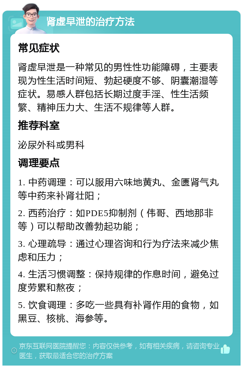 肾虚早泄的治疗方法 常见症状 肾虚早泄是一种常见的男性性功能障碍，主要表现为性生活时间短、勃起硬度不够、阴囊潮湿等症状。易感人群包括长期过度手淫、性生活频繁、精神压力大、生活不规律等人群。 推荐科室 泌尿外科或男科 调理要点 1. 中药调理：可以服用六味地黄丸、金匮肾气丸等中药来补肾壮阳； 2. 西药治疗：如PDE5抑制剂（伟哥、西地那非等）可以帮助改善勃起功能； 3. 心理疏导：通过心理咨询和行为疗法来减少焦虑和压力； 4. 生活习惯调整：保持规律的作息时间，避免过度劳累和熬夜； 5. 饮食调理：多吃一些具有补肾作用的食物，如黑豆、核桃、海参等。