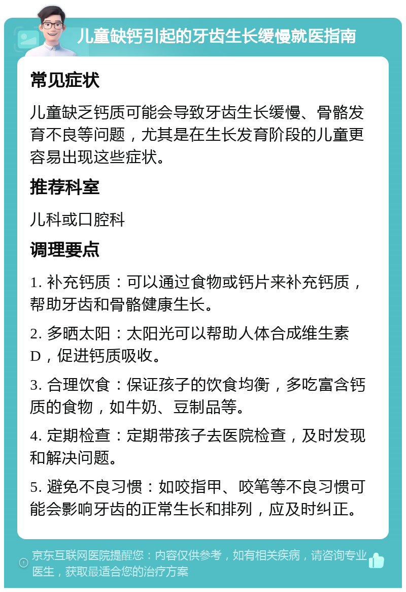 儿童缺钙引起的牙齿生长缓慢就医指南 常见症状 儿童缺乏钙质可能会导致牙齿生长缓慢、骨骼发育不良等问题，尤其是在生长发育阶段的儿童更容易出现这些症状。 推荐科室 儿科或口腔科 调理要点 1. 补充钙质：可以通过食物或钙片来补充钙质，帮助牙齿和骨骼健康生长。 2. 多晒太阳：太阳光可以帮助人体合成维生素D，促进钙质吸收。 3. 合理饮食：保证孩子的饮食均衡，多吃富含钙质的食物，如牛奶、豆制品等。 4. 定期检查：定期带孩子去医院检查，及时发现和解决问题。 5. 避免不良习惯：如咬指甲、咬笔等不良习惯可能会影响牙齿的正常生长和排列，应及时纠正。