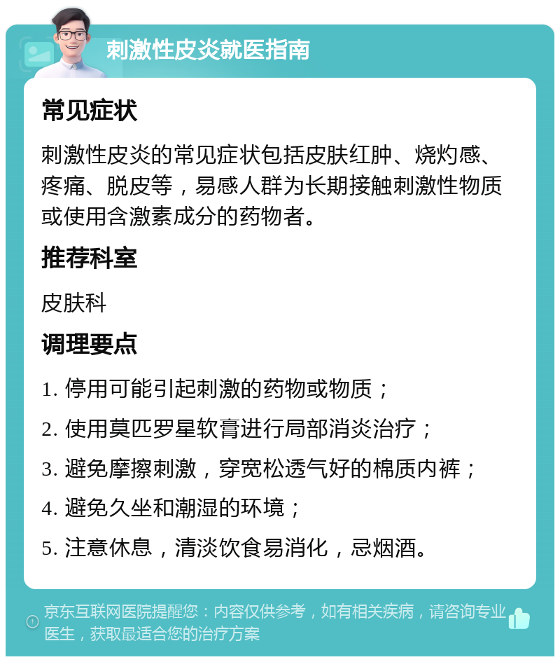 刺激性皮炎就医指南 常见症状 刺激性皮炎的常见症状包括皮肤红肿、烧灼感、疼痛、脱皮等，易感人群为长期接触刺激性物质或使用含激素成分的药物者。 推荐科室 皮肤科 调理要点 1. 停用可能引起刺激的药物或物质； 2. 使用莫匹罗星软膏进行局部消炎治疗； 3. 避免摩擦刺激，穿宽松透气好的棉质内裤； 4. 避免久坐和潮湿的环境； 5. 注意休息，清淡饮食易消化，忌烟酒。