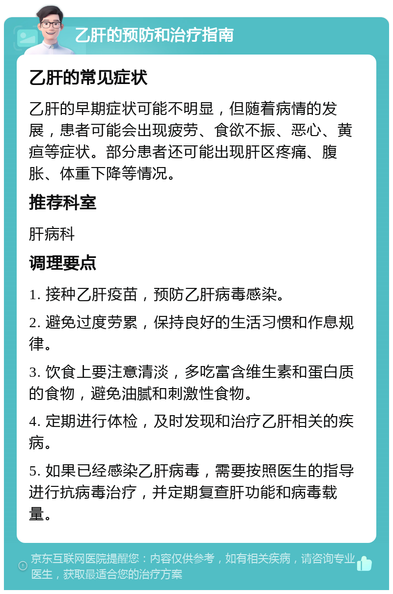 乙肝的预防和治疗指南 乙肝的常见症状 乙肝的早期症状可能不明显，但随着病情的发展，患者可能会出现疲劳、食欲不振、恶心、黄疸等症状。部分患者还可能出现肝区疼痛、腹胀、体重下降等情况。 推荐科室 肝病科 调理要点 1. 接种乙肝疫苗，预防乙肝病毒感染。 2. 避免过度劳累，保持良好的生活习惯和作息规律。 3. 饮食上要注意清淡，多吃富含维生素和蛋白质的食物，避免油腻和刺激性食物。 4. 定期进行体检，及时发现和治疗乙肝相关的疾病。 5. 如果已经感染乙肝病毒，需要按照医生的指导进行抗病毒治疗，并定期复查肝功能和病毒载量。