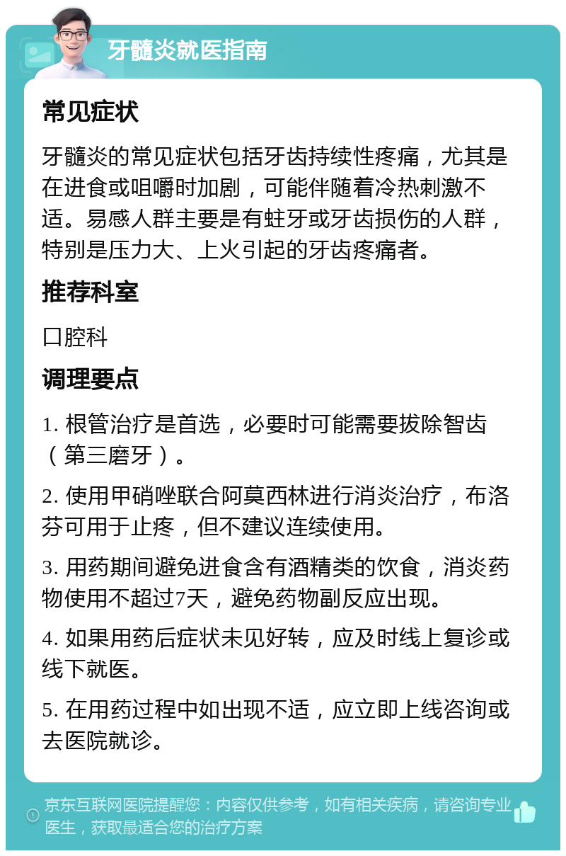 牙髓炎就医指南 常见症状 牙髓炎的常见症状包括牙齿持续性疼痛，尤其是在进食或咀嚼时加剧，可能伴随着冷热刺激不适。易感人群主要是有蛀牙或牙齿损伤的人群，特别是压力大、上火引起的牙齿疼痛者。 推荐科室 口腔科 调理要点 1. 根管治疗是首选，必要时可能需要拔除智齿（第三磨牙）。 2. 使用甲硝唑联合阿莫西林进行消炎治疗，布洛芬可用于止疼，但不建议连续使用。 3. 用药期间避免进食含有酒精类的饮食，消炎药物使用不超过7天，避免药物副反应出现。 4. 如果用药后症状未见好转，应及时线上复诊或线下就医。 5. 在用药过程中如出现不适，应立即上线咨询或去医院就诊。