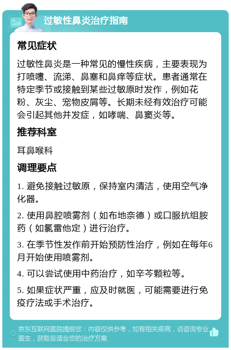 过敏性鼻炎治疗指南 常见症状 过敏性鼻炎是一种常见的慢性疾病，主要表现为打喷嚏、流涕、鼻塞和鼻痒等症状。患者通常在特定季节或接触到某些过敏原时发作，例如花粉、灰尘、宠物皮屑等。长期未经有效治疗可能会引起其他并发症，如哮喘、鼻窦炎等。 推荐科室 耳鼻喉科 调理要点 1. 避免接触过敏原，保持室内清洁，使用空气净化器。 2. 使用鼻腔喷雾剂（如布地奈德）或口服抗组胺药（如氯雷他定）进行治疗。 3. 在季节性发作前开始预防性治疗，例如在每年6月开始使用喷雾剂。 4. 可以尝试使用中药治疗，如辛芩颗粒等。 5. 如果症状严重，应及时就医，可能需要进行免疫疗法或手术治疗。