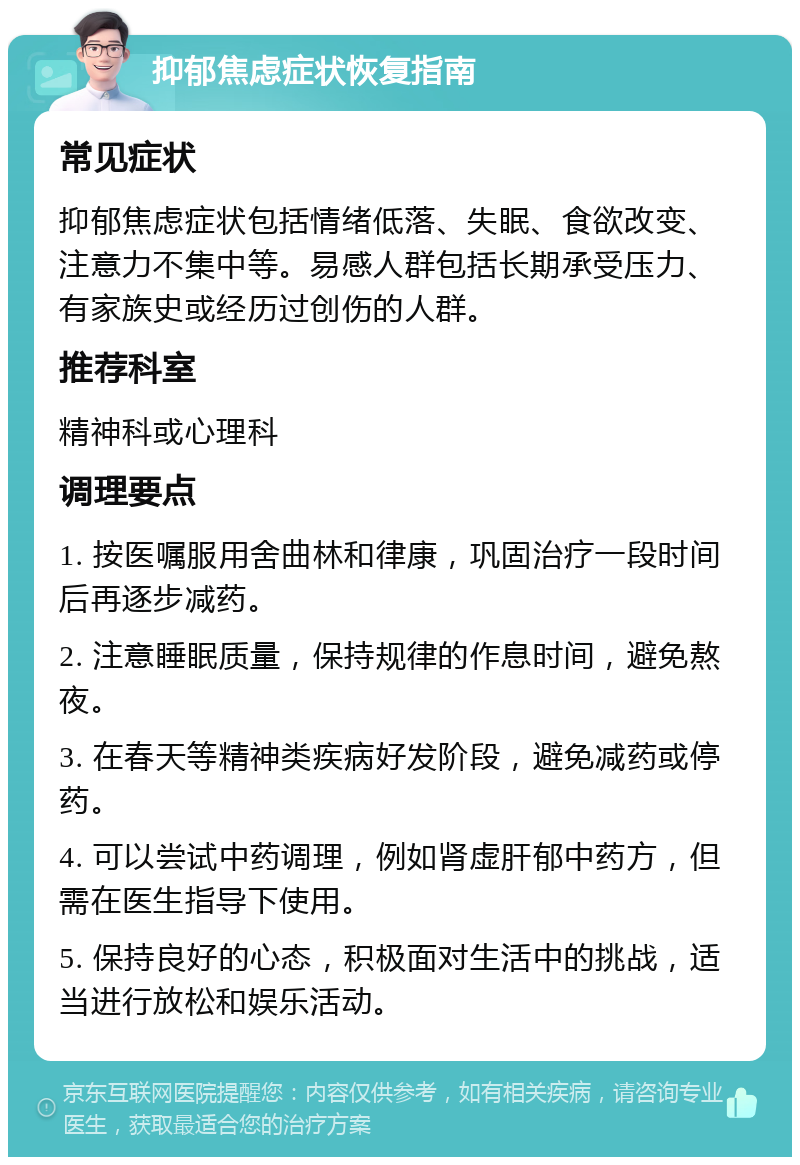 抑郁焦虑症状恢复指南 常见症状 抑郁焦虑症状包括情绪低落、失眠、食欲改变、注意力不集中等。易感人群包括长期承受压力、有家族史或经历过创伤的人群。 推荐科室 精神科或心理科 调理要点 1. 按医嘱服用舍曲林和律康，巩固治疗一段时间后再逐步减药。 2. 注意睡眠质量，保持规律的作息时间，避免熬夜。 3. 在春天等精神类疾病好发阶段，避免减药或停药。 4. 可以尝试中药调理，例如肾虚肝郁中药方，但需在医生指导下使用。 5. 保持良好的心态，积极面对生活中的挑战，适当进行放松和娱乐活动。