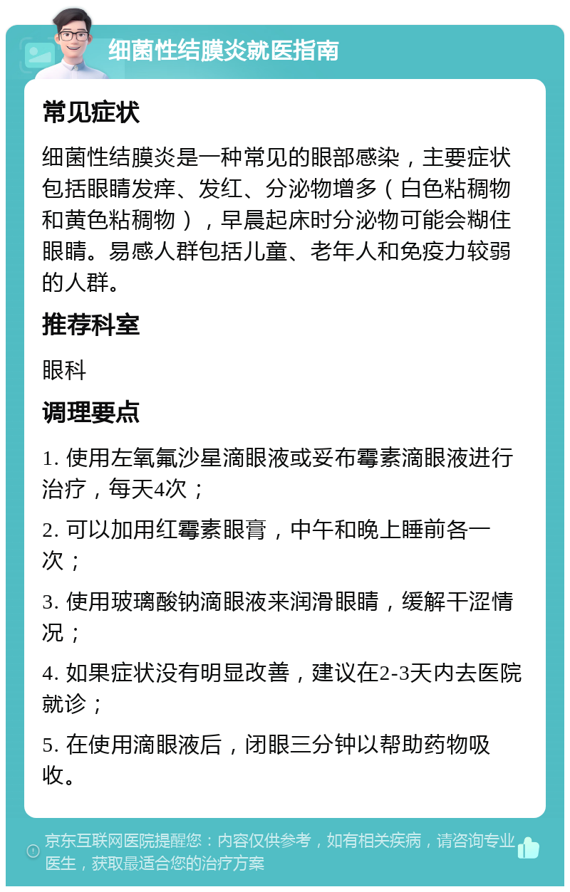 细菌性结膜炎就医指南 常见症状 细菌性结膜炎是一种常见的眼部感染，主要症状包括眼睛发痒、发红、分泌物增多（白色粘稠物和黄色粘稠物），早晨起床时分泌物可能会糊住眼睛。易感人群包括儿童、老年人和免疫力较弱的人群。 推荐科室 眼科 调理要点 1. 使用左氧氟沙星滴眼液或妥布霉素滴眼液进行治疗，每天4次； 2. 可以加用红霉素眼膏，中午和晚上睡前各一次； 3. 使用玻璃酸钠滴眼液来润滑眼睛，缓解干涩情况； 4. 如果症状没有明显改善，建议在2-3天内去医院就诊； 5. 在使用滴眼液后，闭眼三分钟以帮助药物吸收。