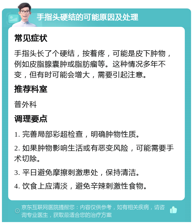 手指头硬结的可能原因及处理 常见症状 手指头长了个硬结，按着疼，可能是皮下肿物，例如皮脂腺囊肿或脂肪瘤等。这种情况多年不变，但有时可能会增大，需要引起注意。 推荐科室 普外科 调理要点 1. 完善局部彩超检查，明确肿物性质。 2. 如果肿物影响生活或有恶变风险，可能需要手术切除。 3. 平日避免摩擦刺激患处，保持清洁。 4. 饮食上应清淡，避免辛辣刺激性食物。