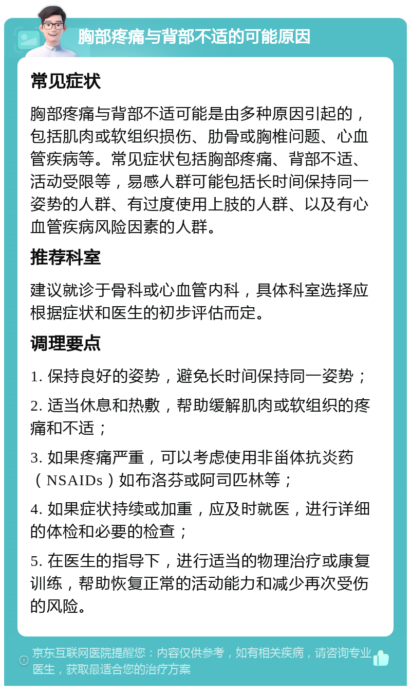 胸部疼痛与背部不适的可能原因 常见症状 胸部疼痛与背部不适可能是由多种原因引起的，包括肌肉或软组织损伤、肋骨或胸椎问题、心血管疾病等。常见症状包括胸部疼痛、背部不适、活动受限等，易感人群可能包括长时间保持同一姿势的人群、有过度使用上肢的人群、以及有心血管疾病风险因素的人群。 推荐科室 建议就诊于骨科或心血管内科，具体科室选择应根据症状和医生的初步评估而定。 调理要点 1. 保持良好的姿势，避免长时间保持同一姿势； 2. 适当休息和热敷，帮助缓解肌肉或软组织的疼痛和不适； 3. 如果疼痛严重，可以考虑使用非甾体抗炎药（NSAIDs）如布洛芬或阿司匹林等； 4. 如果症状持续或加重，应及时就医，进行详细的体检和必要的检查； 5. 在医生的指导下，进行适当的物理治疗或康复训练，帮助恢复正常的活动能力和减少再次受伤的风险。