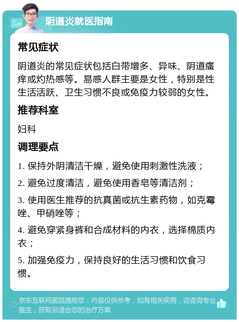 阴道炎就医指南 常见症状 阴道炎的常见症状包括白带增多、异味、阴道瘙痒或灼热感等。易感人群主要是女性，特别是性生活活跃、卫生习惯不良或免疫力较弱的女性。 推荐科室 妇科 调理要点 1. 保持外阴清洁干燥，避免使用刺激性洗液； 2. 避免过度清洁，避免使用香皂等清洁剂； 3. 使用医生推荐的抗真菌或抗生素药物，如克霉唑、甲硝唑等； 4. 避免穿紧身裤和合成材料的内衣，选择棉质内衣； 5. 加强免疫力，保持良好的生活习惯和饮食习惯。