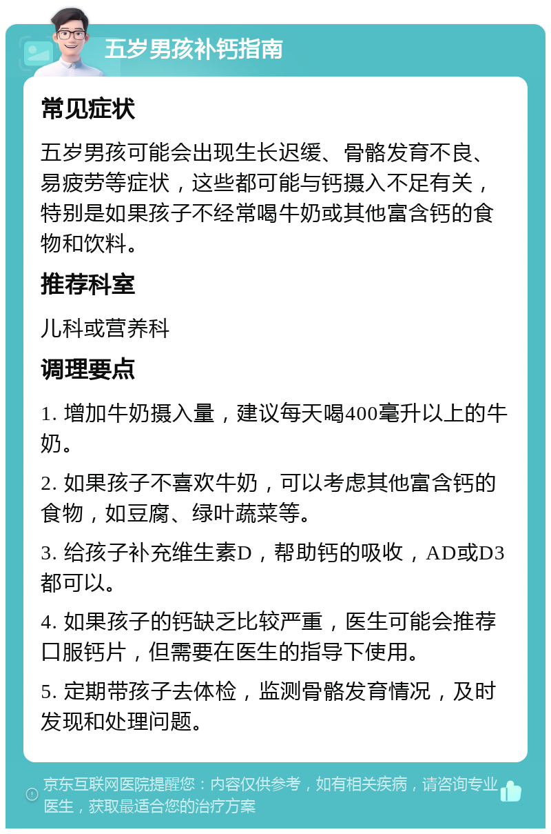 五岁男孩补钙指南 常见症状 五岁男孩可能会出现生长迟缓、骨骼发育不良、易疲劳等症状，这些都可能与钙摄入不足有关，特别是如果孩子不经常喝牛奶或其他富含钙的食物和饮料。 推荐科室 儿科或营养科 调理要点 1. 增加牛奶摄入量，建议每天喝400毫升以上的牛奶。 2. 如果孩子不喜欢牛奶，可以考虑其他富含钙的食物，如豆腐、绿叶蔬菜等。 3. 给孩子补充维生素D，帮助钙的吸收，AD或D3都可以。 4. 如果孩子的钙缺乏比较严重，医生可能会推荐口服钙片，但需要在医生的指导下使用。 5. 定期带孩子去体检，监测骨骼发育情况，及时发现和处理问题。