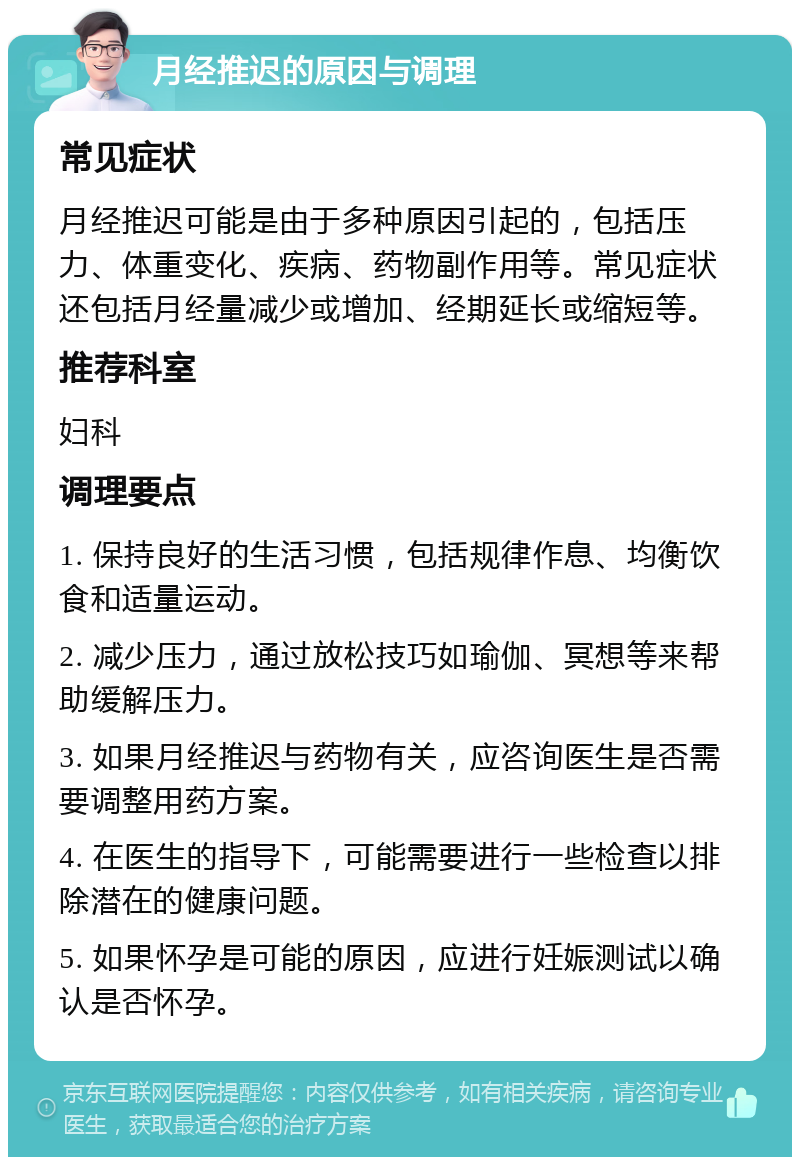 月经推迟的原因与调理 常见症状 月经推迟可能是由于多种原因引起的，包括压力、体重变化、疾病、药物副作用等。常见症状还包括月经量减少或增加、经期延长或缩短等。 推荐科室 妇科 调理要点 1. 保持良好的生活习惯，包括规律作息、均衡饮食和适量运动。 2. 减少压力，通过放松技巧如瑜伽、冥想等来帮助缓解压力。 3. 如果月经推迟与药物有关，应咨询医生是否需要调整用药方案。 4. 在医生的指导下，可能需要进行一些检查以排除潜在的健康问题。 5. 如果怀孕是可能的原因，应进行妊娠测试以确认是否怀孕。