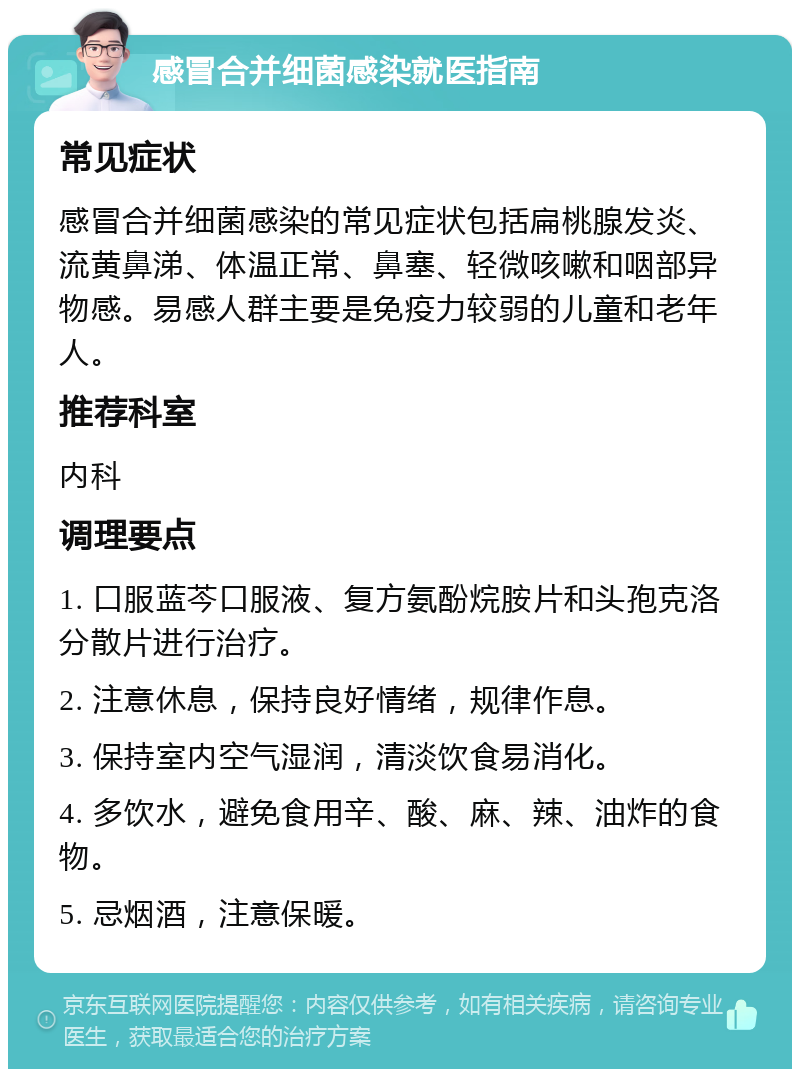 感冒合并细菌感染就医指南 常见症状 感冒合并细菌感染的常见症状包括扁桃腺发炎、流黄鼻涕、体温正常、鼻塞、轻微咳嗽和咽部异物感。易感人群主要是免疫力较弱的儿童和老年人。 推荐科室 内科 调理要点 1. 口服蓝芩口服液、复方氨酚烷胺片和头孢克洛分散片进行治疗。 2. 注意休息，保持良好情绪，规律作息。 3. 保持室内空气湿润，清淡饮食易消化。 4. 多饮水，避免食用辛、酸、麻、辣、油炸的食物。 5. 忌烟酒，注意保暖。