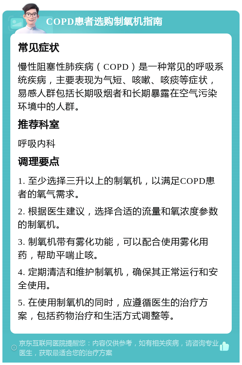 COPD患者选购制氧机指南 常见症状 慢性阻塞性肺疾病（COPD）是一种常见的呼吸系统疾病，主要表现为气短、咳嗽、咳痰等症状，易感人群包括长期吸烟者和长期暴露在空气污染环境中的人群。 推荐科室 呼吸内科 调理要点 1. 至少选择三升以上的制氧机，以满足COPD患者的氧气需求。 2. 根据医生建议，选择合适的流量和氧浓度参数的制氧机。 3. 制氧机带有雾化功能，可以配合使用雾化用药，帮助平喘止咳。 4. 定期清洁和维护制氧机，确保其正常运行和安全使用。 5. 在使用制氧机的同时，应遵循医生的治疗方案，包括药物治疗和生活方式调整等。