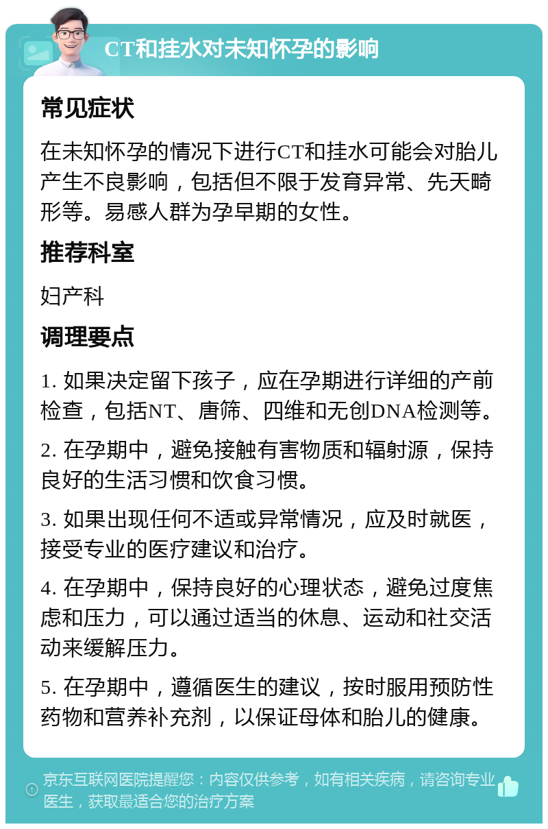 CT和挂水对未知怀孕的影响 常见症状 在未知怀孕的情况下进行CT和挂水可能会对胎儿产生不良影响，包括但不限于发育异常、先天畸形等。易感人群为孕早期的女性。 推荐科室 妇产科 调理要点 1. 如果决定留下孩子，应在孕期进行详细的产前检查，包括NT、唐筛、四维和无创DNA检测等。 2. 在孕期中，避免接触有害物质和辐射源，保持良好的生活习惯和饮食习惯。 3. 如果出现任何不适或异常情况，应及时就医，接受专业的医疗建议和治疗。 4. 在孕期中，保持良好的心理状态，避免过度焦虑和压力，可以通过适当的休息、运动和社交活动来缓解压力。 5. 在孕期中，遵循医生的建议，按时服用预防性药物和营养补充剂，以保证母体和胎儿的健康。