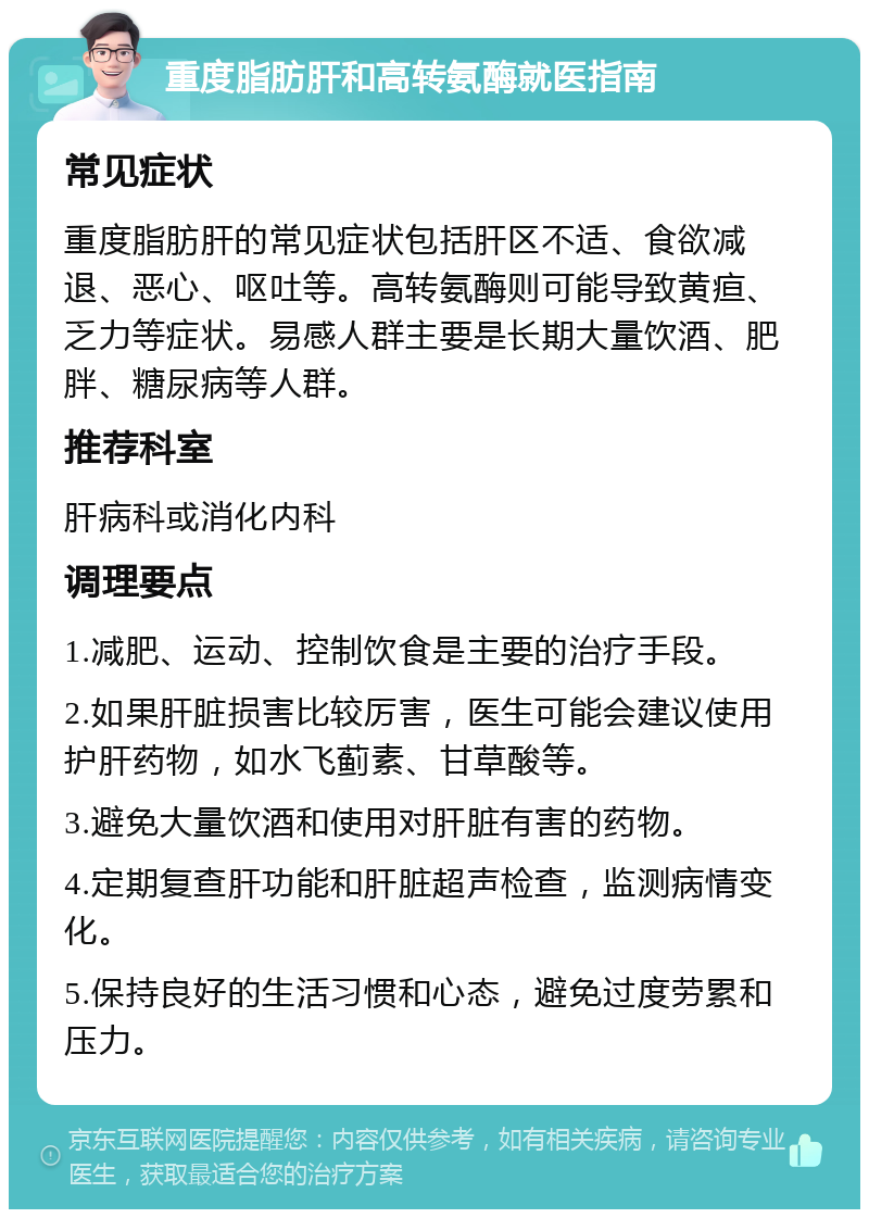 重度脂肪肝和高转氨酶就医指南 常见症状 重度脂肪肝的常见症状包括肝区不适、食欲减退、恶心、呕吐等。高转氨酶则可能导致黄疸、乏力等症状。易感人群主要是长期大量饮酒、肥胖、糖尿病等人群。 推荐科室 肝病科或消化内科 调理要点 1.减肥、运动、控制饮食是主要的治疗手段。 2.如果肝脏损害比较厉害，医生可能会建议使用护肝药物，如水飞蓟素、甘草酸等。 3.避免大量饮酒和使用对肝脏有害的药物。 4.定期复查肝功能和肝脏超声检查，监测病情变化。 5.保持良好的生活习惯和心态，避免过度劳累和压力。