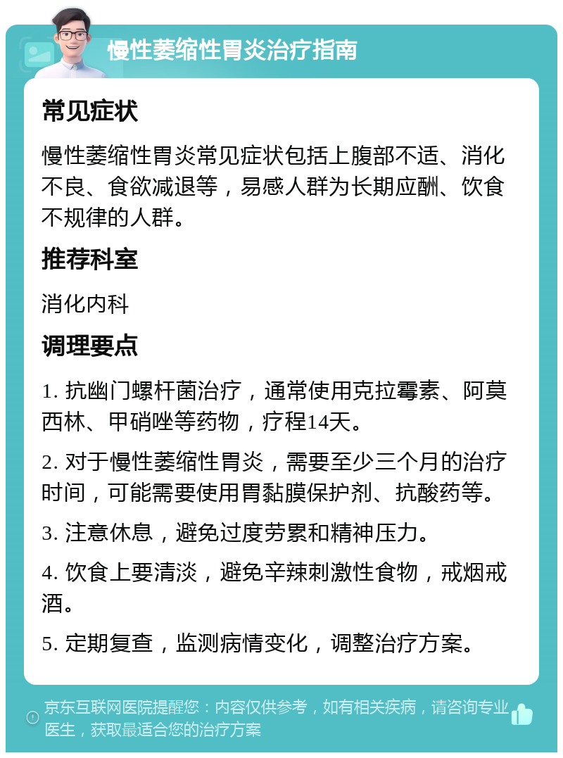 慢性萎缩性胃炎治疗指南 常见症状 慢性萎缩性胃炎常见症状包括上腹部不适、消化不良、食欲减退等，易感人群为长期应酬、饮食不规律的人群。 推荐科室 消化内科 调理要点 1. 抗幽门螺杆菌治疗，通常使用克拉霉素、阿莫西林、甲硝唑等药物，疗程14天。 2. 对于慢性萎缩性胃炎，需要至少三个月的治疗时间，可能需要使用胃黏膜保护剂、抗酸药等。 3. 注意休息，避免过度劳累和精神压力。 4. 饮食上要清淡，避免辛辣刺激性食物，戒烟戒酒。 5. 定期复查，监测病情变化，调整治疗方案。