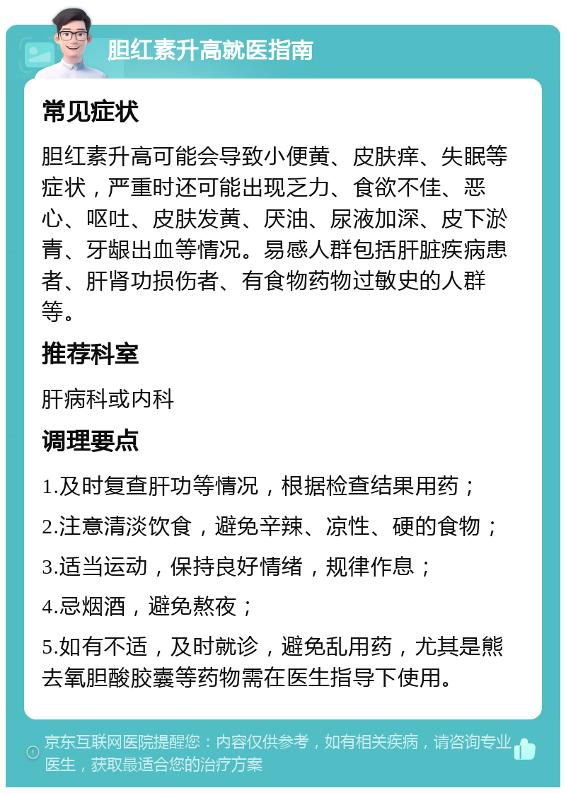 胆红素升高就医指南 常见症状 胆红素升高可能会导致小便黄、皮肤痒、失眠等症状，严重时还可能出现乏力、食欲不佳、恶心、呕吐、皮肤发黄、厌油、尿液加深、皮下淤青、牙龈出血等情况。易感人群包括肝脏疾病患者、肝肾功损伤者、有食物药物过敏史的人群等。 推荐科室 肝病科或内科 调理要点 1.及时复查肝功等情况，根据检查结果用药； 2.注意清淡饮食，避免辛辣、凉性、硬的食物； 3.适当运动，保持良好情绪，规律作息； 4.忌烟酒，避免熬夜； 5.如有不适，及时就诊，避免乱用药，尤其是熊去氧胆酸胶囊等药物需在医生指导下使用。