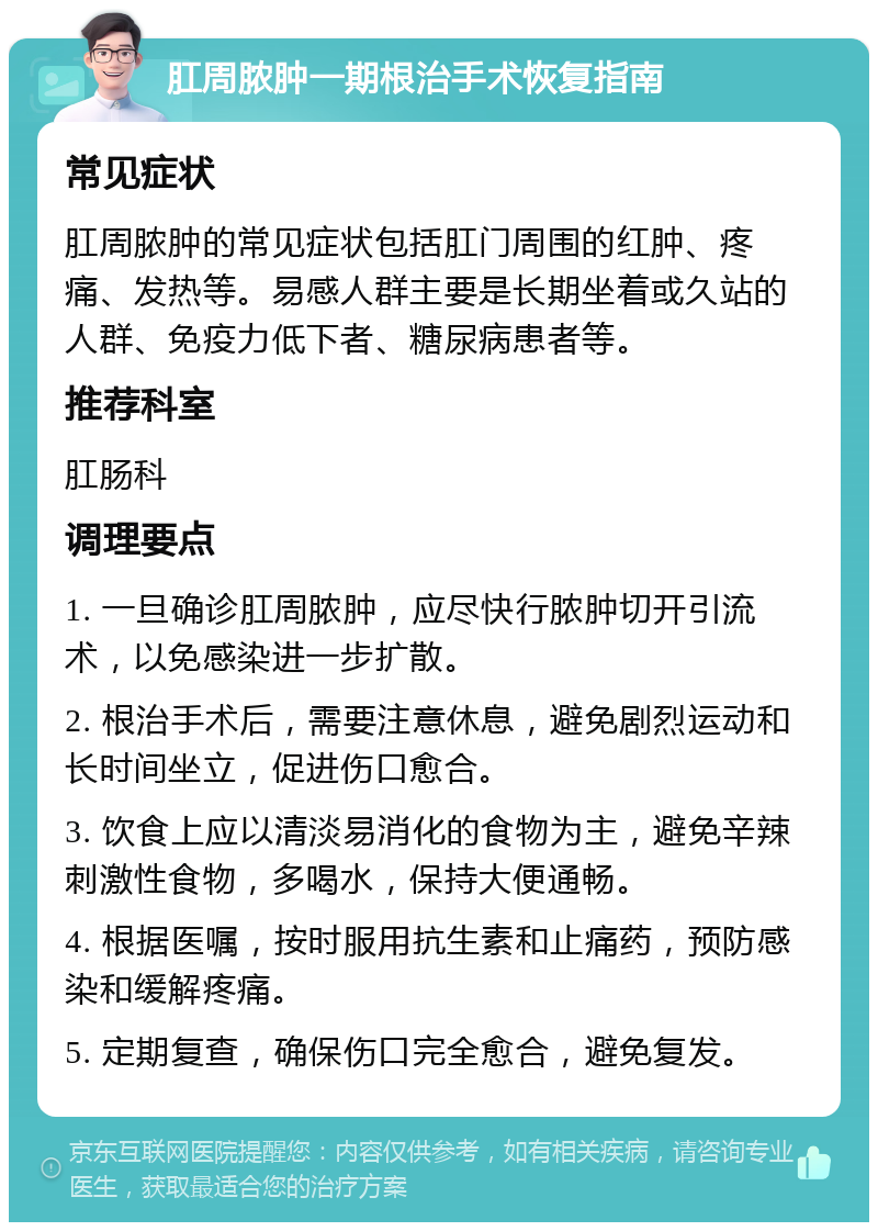 肛周脓肿一期根治手术恢复指南 常见症状 肛周脓肿的常见症状包括肛门周围的红肿、疼痛、发热等。易感人群主要是长期坐着或久站的人群、免疫力低下者、糖尿病患者等。 推荐科室 肛肠科 调理要点 1. 一旦确诊肛周脓肿，应尽快行脓肿切开引流术，以免感染进一步扩散。 2. 根治手术后，需要注意休息，避免剧烈运动和长时间坐立，促进伤口愈合。 3. 饮食上应以清淡易消化的食物为主，避免辛辣刺激性食物，多喝水，保持大便通畅。 4. 根据医嘱，按时服用抗生素和止痛药，预防感染和缓解疼痛。 5. 定期复查，确保伤口完全愈合，避免复发。