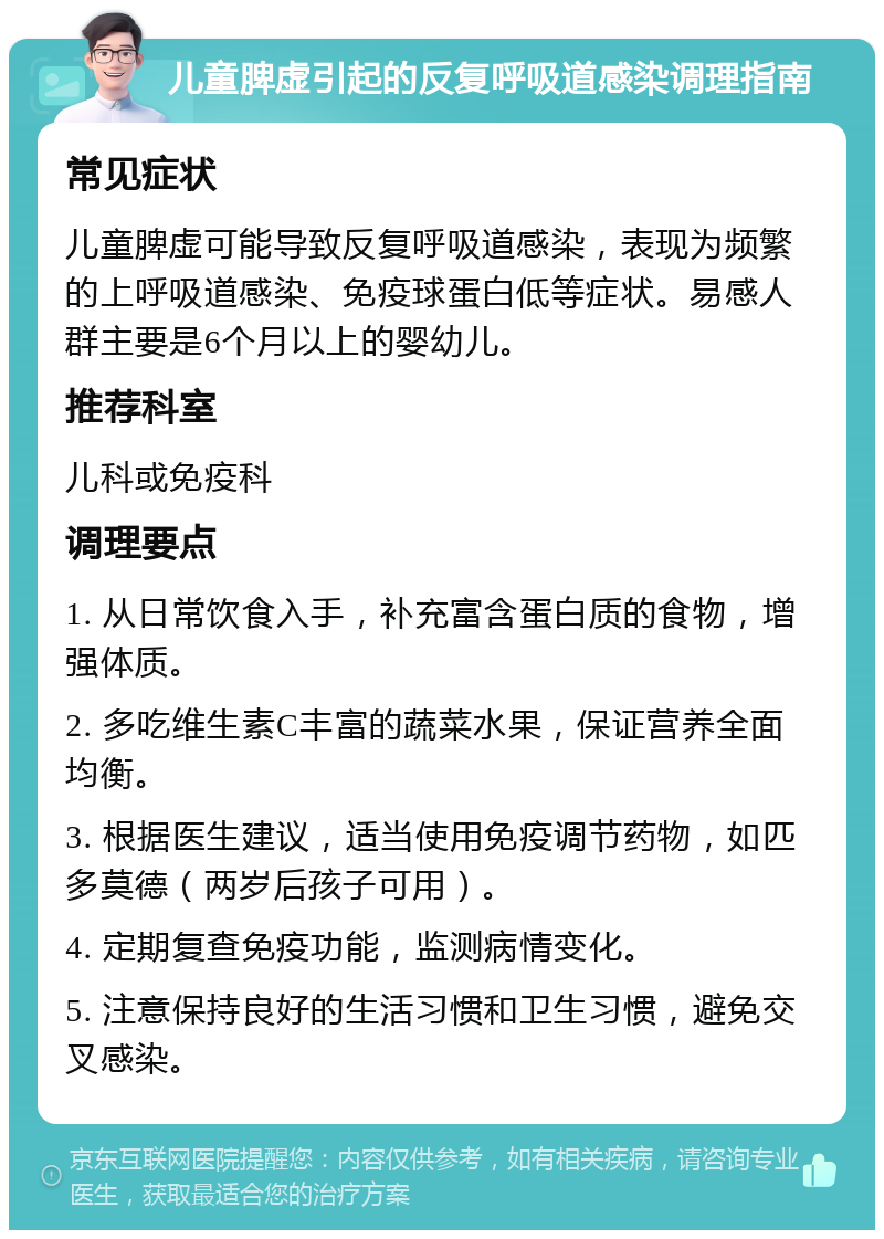 儿童脾虚引起的反复呼吸道感染调理指南 常见症状 儿童脾虚可能导致反复呼吸道感染，表现为频繁的上呼吸道感染、免疫球蛋白低等症状。易感人群主要是6个月以上的婴幼儿。 推荐科室 儿科或免疫科 调理要点 1. 从日常饮食入手，补充富含蛋白质的食物，增强体质。 2. 多吃维生素C丰富的蔬菜水果，保证营养全面均衡。 3. 根据医生建议，适当使用免疫调节药物，如匹多莫德（两岁后孩子可用）。 4. 定期复查免疫功能，监测病情变化。 5. 注意保持良好的生活习惯和卫生习惯，避免交叉感染。