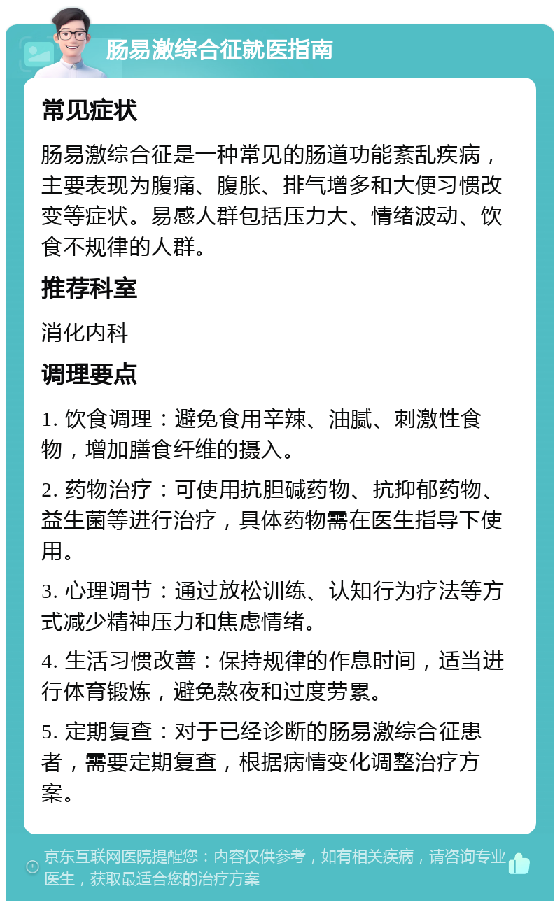 肠易激综合征就医指南 常见症状 肠易激综合征是一种常见的肠道功能紊乱疾病，主要表现为腹痛、腹胀、排气增多和大便习惯改变等症状。易感人群包括压力大、情绪波动、饮食不规律的人群。 推荐科室 消化内科 调理要点 1. 饮食调理：避免食用辛辣、油腻、刺激性食物，增加膳食纤维的摄入。 2. 药物治疗：可使用抗胆碱药物、抗抑郁药物、益生菌等进行治疗，具体药物需在医生指导下使用。 3. 心理调节：通过放松训练、认知行为疗法等方式减少精神压力和焦虑情绪。 4. 生活习惯改善：保持规律的作息时间，适当进行体育锻炼，避免熬夜和过度劳累。 5. 定期复查：对于已经诊断的肠易激综合征患者，需要定期复查，根据病情变化调整治疗方案。