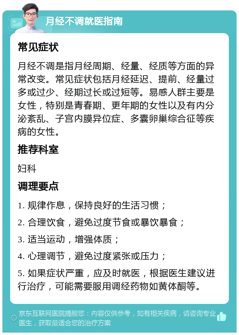 月经不调就医指南 常见症状 月经不调是指月经周期、经量、经质等方面的异常改变。常见症状包括月经延迟、提前、经量过多或过少、经期过长或过短等。易感人群主要是女性，特别是青春期、更年期的女性以及有内分泌紊乱、子宫内膜异位症、多囊卵巢综合征等疾病的女性。 推荐科室 妇科 调理要点 1. 规律作息，保持良好的生活习惯； 2. 合理饮食，避免过度节食或暴饮暴食； 3. 适当运动，增强体质； 4. 心理调节，避免过度紧张或压力； 5. 如果症状严重，应及时就医，根据医生建议进行治疗，可能需要服用调经药物如黄体酮等。