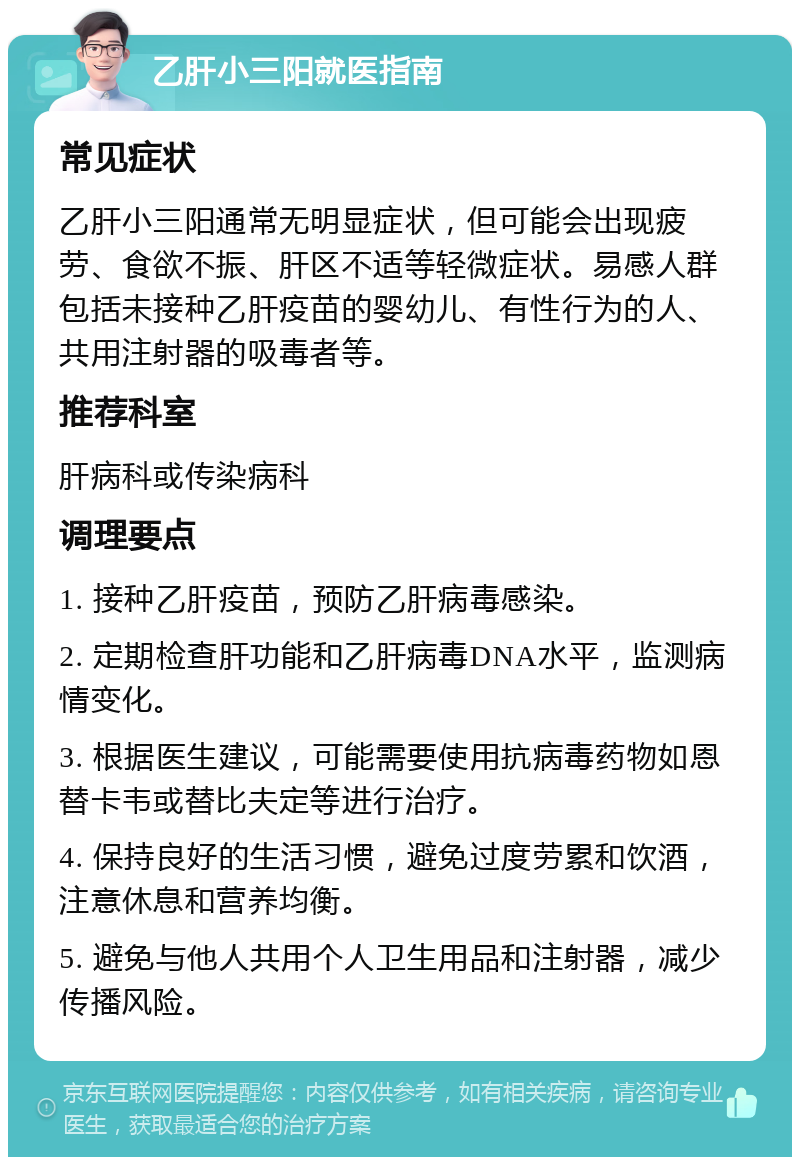 乙肝小三阳就医指南 常见症状 乙肝小三阳通常无明显症状，但可能会出现疲劳、食欲不振、肝区不适等轻微症状。易感人群包括未接种乙肝疫苗的婴幼儿、有性行为的人、共用注射器的吸毒者等。 推荐科室 肝病科或传染病科 调理要点 1. 接种乙肝疫苗，预防乙肝病毒感染。 2. 定期检查肝功能和乙肝病毒DNA水平，监测病情变化。 3. 根据医生建议，可能需要使用抗病毒药物如恩替卡韦或替比夫定等进行治疗。 4. 保持良好的生活习惯，避免过度劳累和饮酒，注意休息和营养均衡。 5. 避免与他人共用个人卫生用品和注射器，减少传播风险。