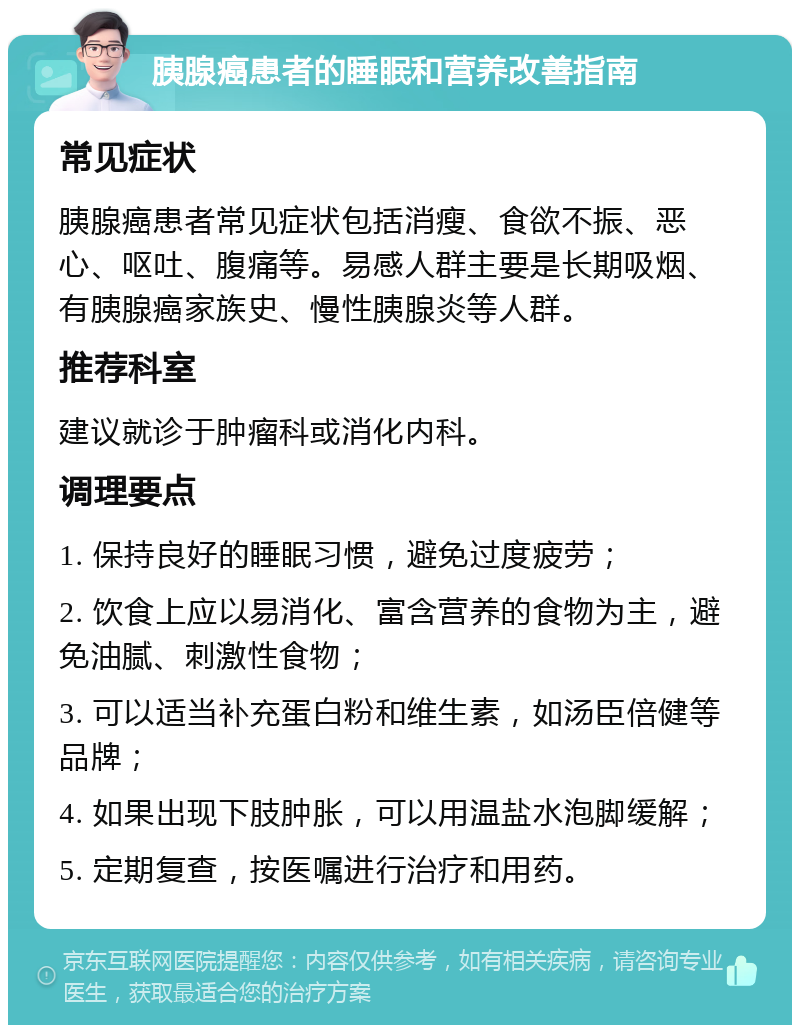 胰腺癌患者的睡眠和营养改善指南 常见症状 胰腺癌患者常见症状包括消瘦、食欲不振、恶心、呕吐、腹痛等。易感人群主要是长期吸烟、有胰腺癌家族史、慢性胰腺炎等人群。 推荐科室 建议就诊于肿瘤科或消化内科。 调理要点 1. 保持良好的睡眠习惯，避免过度疲劳； 2. 饮食上应以易消化、富含营养的食物为主，避免油腻、刺激性食物； 3. 可以适当补充蛋白粉和维生素，如汤臣倍健等品牌； 4. 如果出现下肢肿胀，可以用温盐水泡脚缓解； 5. 定期复查，按医嘱进行治疗和用药。