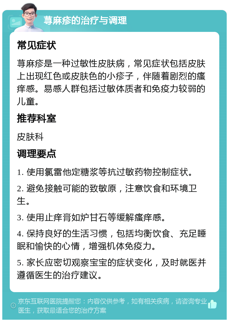 荨麻疹的治疗与调理 常见症状 荨麻疹是一种过敏性皮肤病，常见症状包括皮肤上出现红色或皮肤色的小疹子，伴随着剧烈的瘙痒感。易感人群包括过敏体质者和免疫力较弱的儿童。 推荐科室 皮肤科 调理要点 1. 使用氯雷他定糖浆等抗过敏药物控制症状。 2. 避免接触可能的致敏原，注意饮食和环境卫生。 3. 使用止痒膏如炉甘石等缓解瘙痒感。 4. 保持良好的生活习惯，包括均衡饮食、充足睡眠和愉快的心情，增强机体免疫力。 5. 家长应密切观察宝宝的症状变化，及时就医并遵循医生的治疗建议。