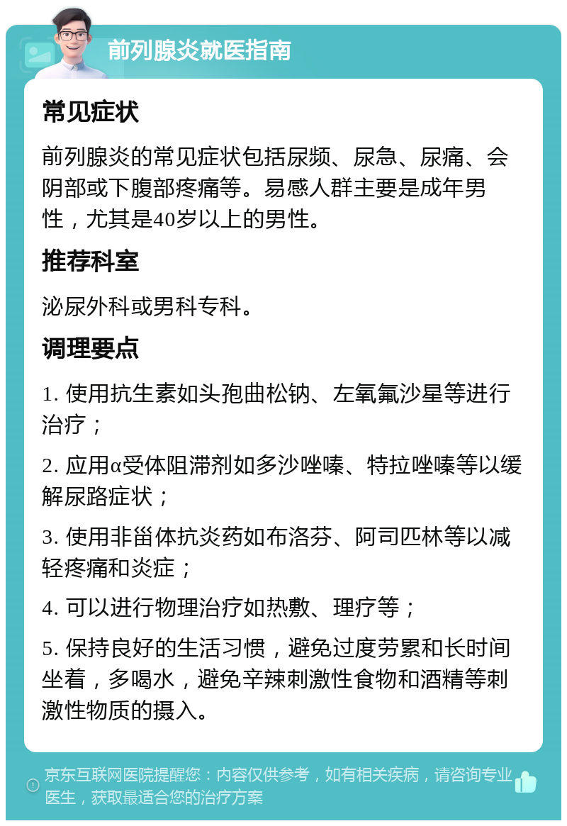 前列腺炎就医指南 常见症状 前列腺炎的常见症状包括尿频、尿急、尿痛、会阴部或下腹部疼痛等。易感人群主要是成年男性，尤其是40岁以上的男性。 推荐科室 泌尿外科或男科专科。 调理要点 1. 使用抗生素如头孢曲松钠、左氧氟沙星等进行治疗； 2. 应用α受体阻滞剂如多沙唑嗪、特拉唑嗪等以缓解尿路症状； 3. 使用非甾体抗炎药如布洛芬、阿司匹林等以减轻疼痛和炎症； 4. 可以进行物理治疗如热敷、理疗等； 5. 保持良好的生活习惯，避免过度劳累和长时间坐着，多喝水，避免辛辣刺激性食物和酒精等刺激性物质的摄入。