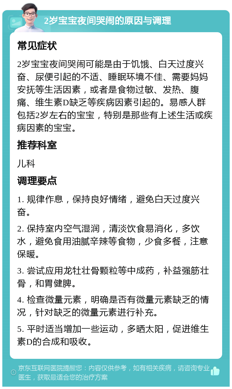 2岁宝宝夜间哭闹的原因与调理 常见症状 2岁宝宝夜间哭闹可能是由于饥饿、白天过度兴奋、尿便引起的不适、睡眠环境不佳、需要妈妈安抚等生活因素，或者是食物过敏、发热、腹痛、维生素D缺乏等疾病因素引起的。易感人群包括2岁左右的宝宝，特别是那些有上述生活或疾病因素的宝宝。 推荐科室 儿科 调理要点 1. 规律作息，保持良好情绪，避免白天过度兴奋。 2. 保持室内空气湿润，清淡饮食易消化，多饮水，避免食用油腻辛辣等食物，少食多餐，注意保暖。 3. 尝试应用龙牡壮骨颗粒等中成药，补益强筋壮骨，和胃健脾。 4. 检查微量元素，明确是否有微量元素缺乏的情况，针对缺乏的微量元素进行补充。 5. 平时适当增加一些运动，多晒太阳，促进维生素D的合成和吸收。