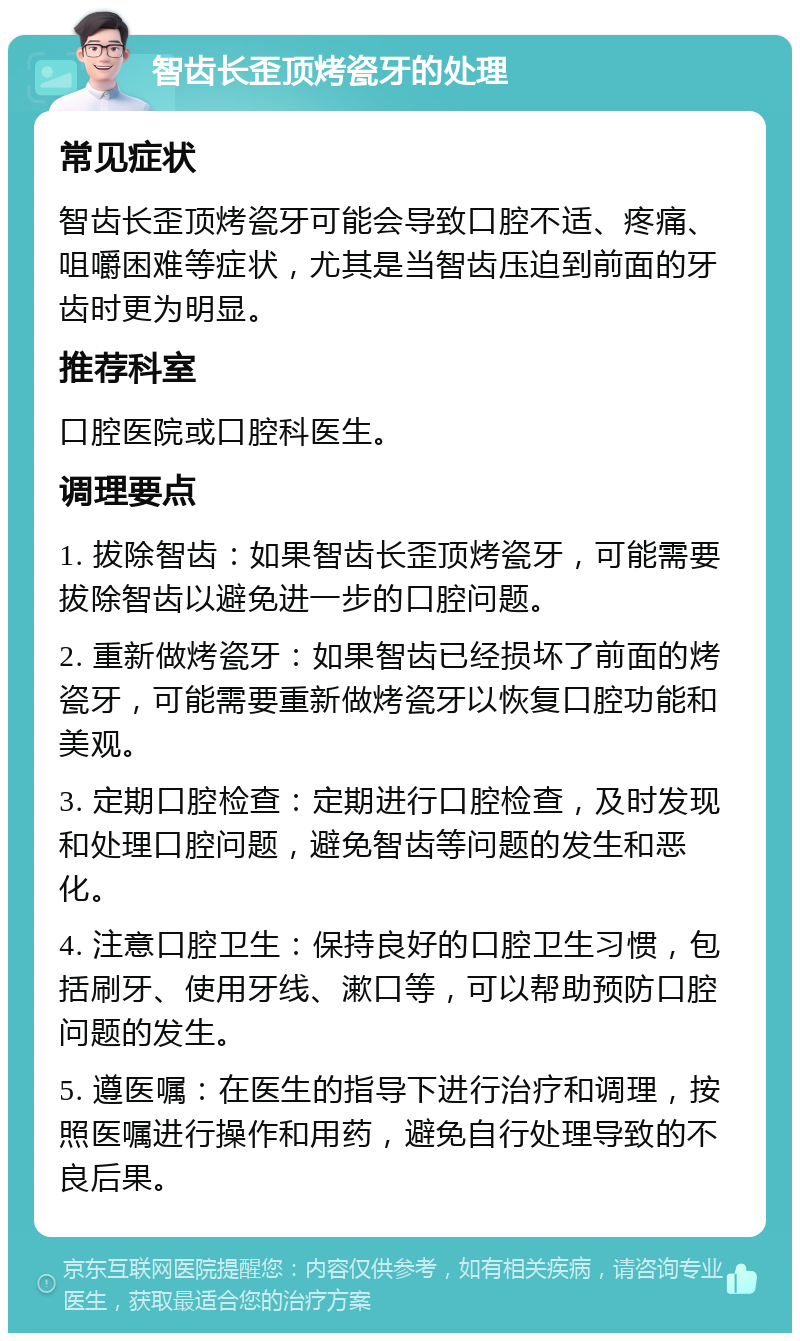 智齿长歪顶烤瓷牙的处理 常见症状 智齿长歪顶烤瓷牙可能会导致口腔不适、疼痛、咀嚼困难等症状，尤其是当智齿压迫到前面的牙齿时更为明显。 推荐科室 口腔医院或口腔科医生。 调理要点 1. 拔除智齿：如果智齿长歪顶烤瓷牙，可能需要拔除智齿以避免进一步的口腔问题。 2. 重新做烤瓷牙：如果智齿已经损坏了前面的烤瓷牙，可能需要重新做烤瓷牙以恢复口腔功能和美观。 3. 定期口腔检查：定期进行口腔检查，及时发现和处理口腔问题，避免智齿等问题的发生和恶化。 4. 注意口腔卫生：保持良好的口腔卫生习惯，包括刷牙、使用牙线、漱口等，可以帮助预防口腔问题的发生。 5. 遵医嘱：在医生的指导下进行治疗和调理，按照医嘱进行操作和用药，避免自行处理导致的不良后果。